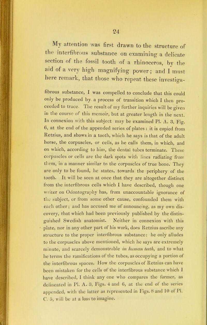 My attention was first drawn to the structure of the interfibrous substance on examining a delicate section of the fossil tooth of a rhinoceros, by the aid of a very high magnifying power; and I must here remark, that those who repeat these invest.iga- fibrous substance, I was compelled to conclude that this could only be produced by a process of transition which I then pro- ceeded to trace. The result of my further inquiries will be given in the course of this memoir, but at greater length in the next. In connexion with this subject may be examined PI. A. 3, Fig. 6, at the end of the appended series of plates : it is copied from Retzius, and shows in a tooth, which he says is that of the adult horse, the corpuscles, or cells, as he calls them, in which, and on which, according to him, the dental tubes terminate. These corpuscles or cells are the dark spots with lines radiating from them, in a manner similar to the corpuscles of true bone. They are only to be found, he states, towards the periphery of the tooth. It will be seen at once that they are altogether distinct from the interfibrous cells which I have described, though one writer on Odontography has, from unaccountable ignorance of the subject, or from some other cause, confounded them with each other; and has accused me of announcing, as my own dis- covery, that which had been previously published by the distin- guished Swedish anatomist. Neither in connexion with this • plate, nor in any other part of his work, does Retzius ascribe any structure to the proper interfibrous substance: he only alludes to the corpuscles above mentioned, which he says are extremely minute, and scarcely demonstrable in hitman teeth, and to what he terms the ramifications of the tubes, as occupying a portion of the interfibrous spaces. How the corpuscles of Retzius can have been mistaken for the cells of the interfibrous substance which I have described, I think any one who compares the former, as delineated in PI. A. 3, Figs. 4 and 6, at the end of the series appended, with the latter as represented in Figs. 8 and 10 of PL C. 5, will be at a loss to imagine.