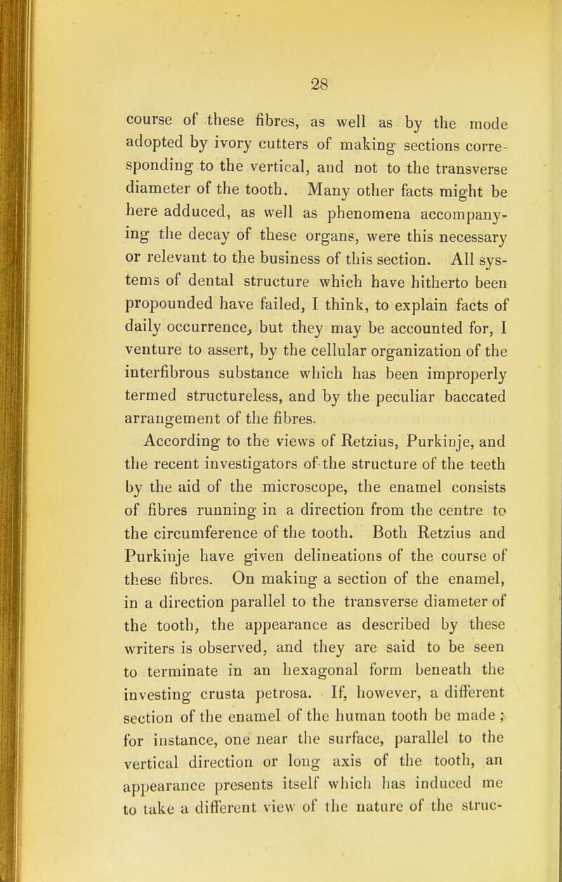 course of these fibres, as well as by the mode adopted by ivory cutters of making sections corre- sponding to the vertical, and not to the transverse diameter of the tooth. Many other facts might be here adduced, as well as phenomena accompany- ing the decay of these organs, were this necessary or relevant to the business of this section. All sys- tems of dental structure which have hitherto been propounded have failed, I think, to explain facts of daily occurrence, but they may be accounted for, I venture to assert, by the cellular organization of the interfibrous substance which has been improperly termed structureless, and by the peculiar baccated arrangement of the fibres. According to the views of Retzius, Purkinje, and the recent investigators of the structure of the teeth by the aid of the microscope, the enamel consists of fibres running in a direction from the centre to the circumference of the tooth. Both Retzius and Purkinje have given delineations of the course of these fibres. On making a section of the enamel, in a direction parallel to the transverse diameter of the tooth, the appearance as described by these writers is observed, and they are said to be seen to terminate in an hexagonal form beneath the investing crusta petrosa. If, however, a different section of the enamel of the human tooth be made ; for instance, one near the surface, parallel to the vertical direction or long axis of the tooth, an appearance presents itself which has induced me to take a different view of the nature of the struc-