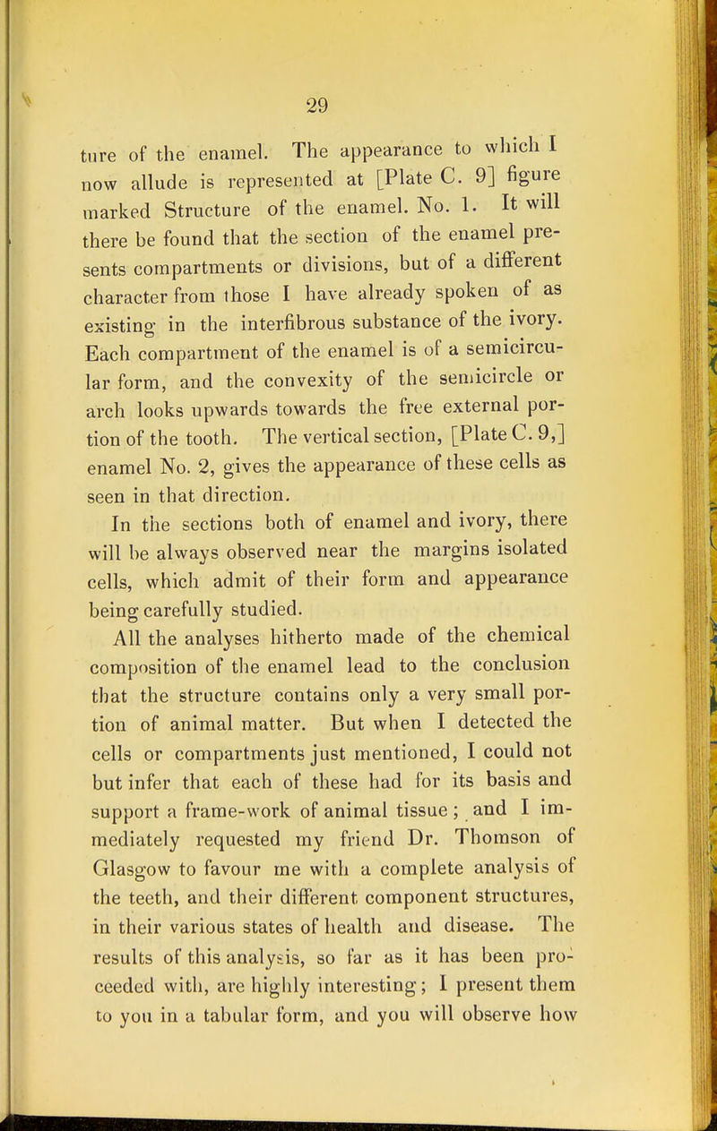 ture of the enamel. The appearance to which I now allude is represented at [Plate C. 9] figure marked Structure of the enamel. No. 1. It will there be found that the section of the enamel pre- sents compartments or divisions, but of a different character from those I have already spoken of as existing in the interfibrous substance of the ivory. Each compartmeut of the enamel is of a semicircu- lar form, and the convexity of the semicircle or arch looks upwards towards the free external por- tion of the tooth. The vertical section, [Plate C. 9,] enamel No. 2, gives the appearance of these cells as seen in that direction. In the sections both of enamel and ivory, there will be always observed near the margins isolated cells, which admit of their form and appearance being carefully studied. All the analyses hitherto made of the chemical composition of the enamel lead to the conclusion that the structure contains only a very small por- tion of animal matter. But when I detected the cells or compartments just mentioned, I could not but infer that each of these had for its basis and support a frame-work of animal tissue ; and I im- mediately requested my friend Dr. Thomson of Glasgow to favour me with a complete analysis of the teeth, and their different component structures, in their various states of health and disease. The results of this analysis, so far as it has been pro: ceeded with, are highly interesting; I present them to you in a tabular form, and you will observe how