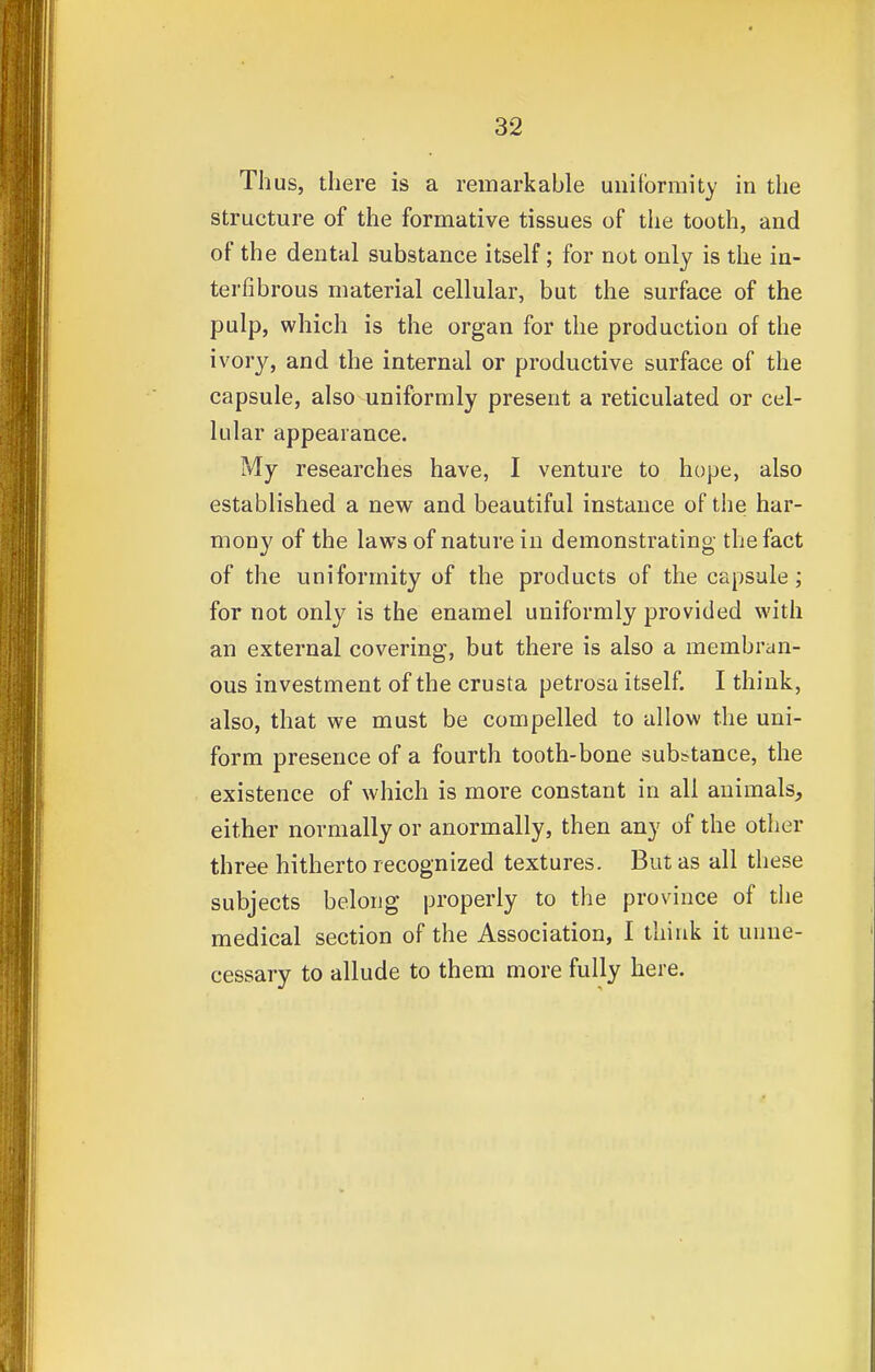 Thus, there is a remarkable uniformity in the structure of the formative tissues of the tooth, and of the dental substance itself; for not only is the in- terfibrous material cellular, but the surface of the pulp, which is the organ for the production of the ivory, and the internal or productive surface of the capsule, also uniformly present a reticulated or cel- lular appearance. My researches have, I venture to hope, also established a new and beautiful instance of the har- mony of the laws of nature in demonstrating the fact of the uniformity of the products of the capsule; for not only is the enamel uniformly provided with an external covering, but there is also a membran- ous investment of the crusta petrosa itself. I think, also, that we must be compelled to allow the uni- form presence of a fourth tooth-bone substance, the existence of which is more constant in all animals, either normally or anormally, then any of the other three hitherto recognized textures. But as all these subjects belong properly to the province of the medical section of the Association, I think it unne- cessary to allude to them more fully here.