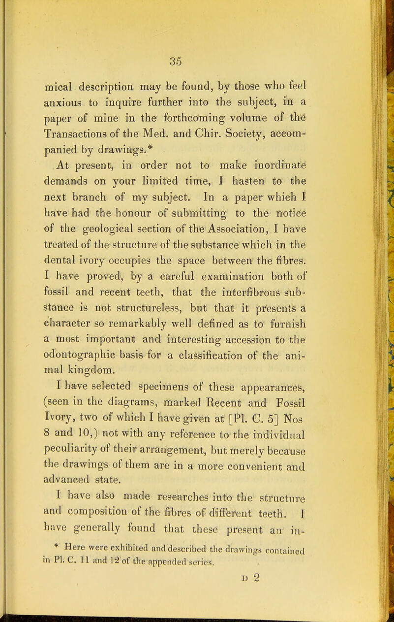 raical description may be found, by those who feel anxious to inquire further into the subject, in a paper of mine in the forthcoming volume of the Transactions of the Med. and Chir. Society, accom- panied by drawings.* At present, in order not to make inordinate demands on your limited time, I hasten to the next branch of my subject. In a paper which I have had the honour of submitting to the notice of the geological section of the Association, I have treated of the structure of the substance which in the dental ivory occupies the space between the fibres. I have proved, by a careful examination both of fossil and recent teeth, that the interfibrous sub- stance is not structureless, but that it presents a character so remarkably well defined as to furnish a most important and interesting accession to the odontographic basis for a classification of the ani- mal kingdom. I have selected specimens of these appearances, (seen in the diagrams, marked Recent and Fossil Ivory, two of which I have given at [PI. C. 5] Nos 8 and 10,) not with any reference to the individual peculiarity of their arrangement, but merely because the drawings of them are in a more convenient and advanced state. I have also made researches into the structure and composition of the fibres of different teeth. I have generally found that these present an in- * Here were exhibited and described the drawings contained in PI. C. 11 and 12 of the appended scries. 1) 2