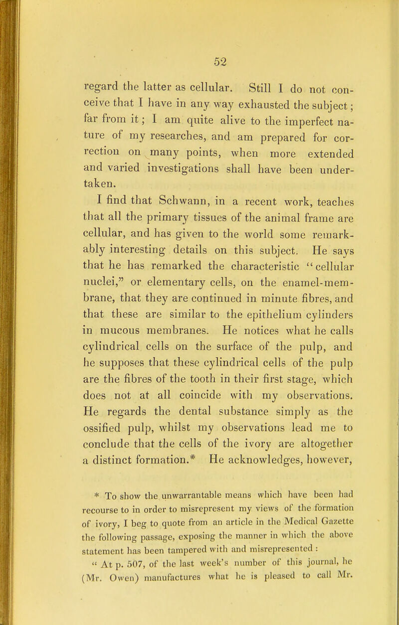 regard the latter as cellular. Still I do not con- ceive that I have in any way exhausted the subject; far from it; I am quite alive to the imperfect na- ture of my researches, and am prepared for cor- rection on many points, when more extended and varied investigations shall have been under- taken. I find that Schwann, in a recent work, teaches that all the primary tissues of the animal frame are cellular, and has given to the world some remark- ably interesting details on this subject. He says that he has remarked the characteristic cellular nuclei, or elementary cells, on the enamel-mem- brane, that they are continued in minute fibres, and that these are similar to the epithelium cylinders in mucous membranes. He notices what he calls cylindrical cells on the surface of the pulp, and he supposes that these cylindrical cells of the pulp are the fibres of the tooth in their first stage, which does not at all coincide with my observations. He regards the dental substance simply as the ossified pulp, whilst my observations lead me to conclude that the cells of the ivory are altogether a distinct formation.* He acknowledges, however, * To show the unwarrantable means which have been had recourse to in order to misrepresent my views of the formation of ivory, I beg to quote from an article in the Medical Gazette the following passage, exposing the manner in which the above statement has been tampered with and misrepresented :  At p. 507, of the last week's number of this journal, he (Mr. Owen) manufactures what he is pleased to call Mr.