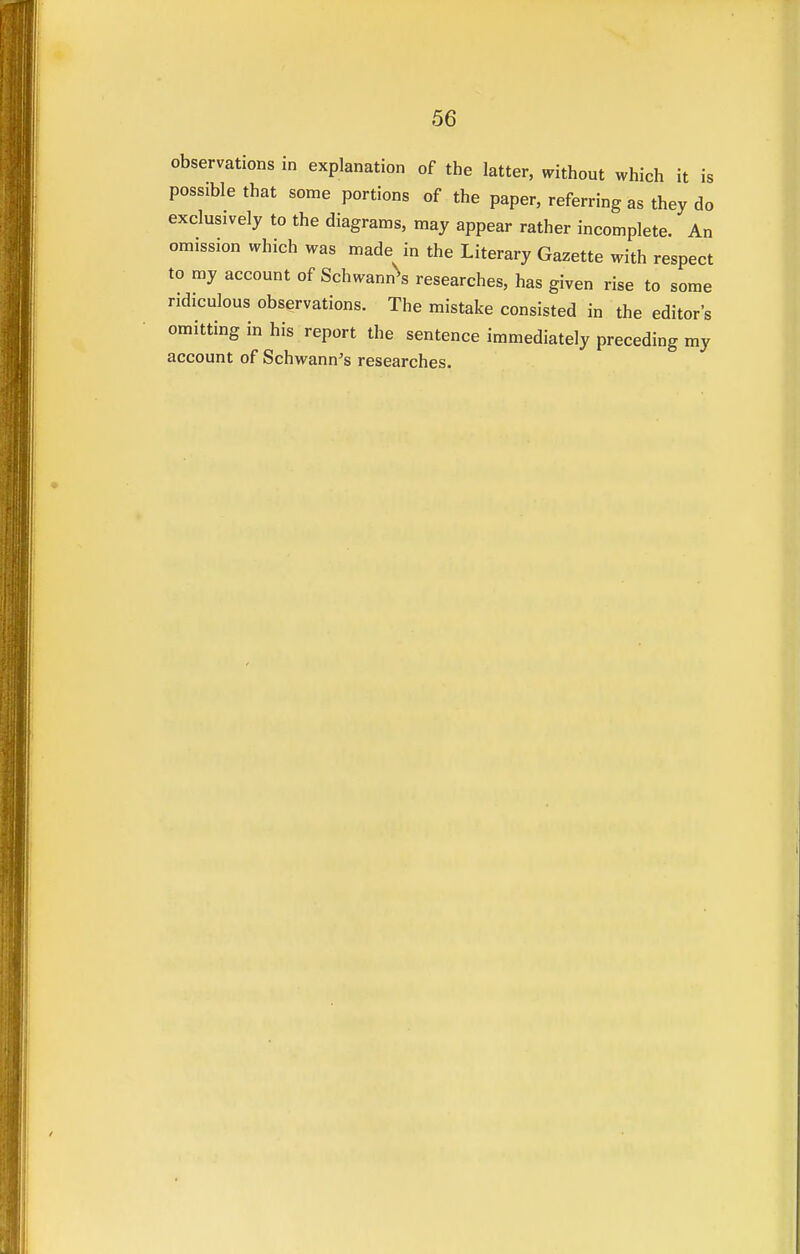 observations in explanation of the latter, without which it is possible that some portions of the paper, referring as they do exclusively to the diagrams, may appear rather incomplete. An omission which was made in the Literary Gazette with respect to my account of Schwann^ researches, has given rise to some ridiculous observations. The mistake consisted in the editor's omitting in his report the sentence immediately preceding my account of Schwann's researches.