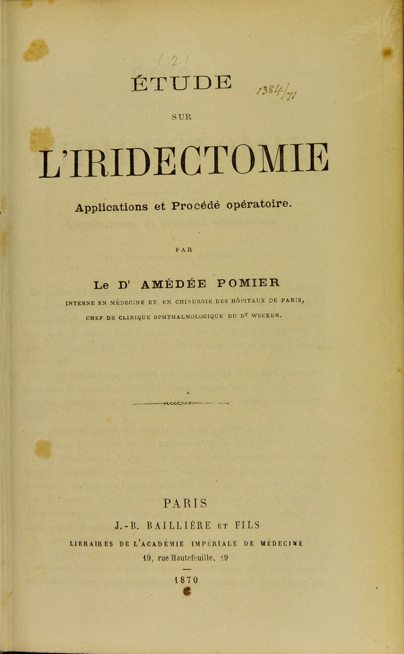 ÉTUDE f>H SUR 'IRIDECTOMIE Applications et Procédé opératoire. PAR Le Dr AMÉDÉE POMIER INTERNE EN MÉDECINE ET EN CHIHURfilE DES HÔPITAUX DE PARIS, CHEF DE CLINIQUE OPHTHALMOLOGIQUE DU Dr WKCKER. -«ACCWW PARIS J.-B. BAILLIÉRE et FILS LIBRAIRES DE l'àCADÉMIE IMPERIALE DE MEDECINE 19, rue Hautefeuille, <9 1870 e