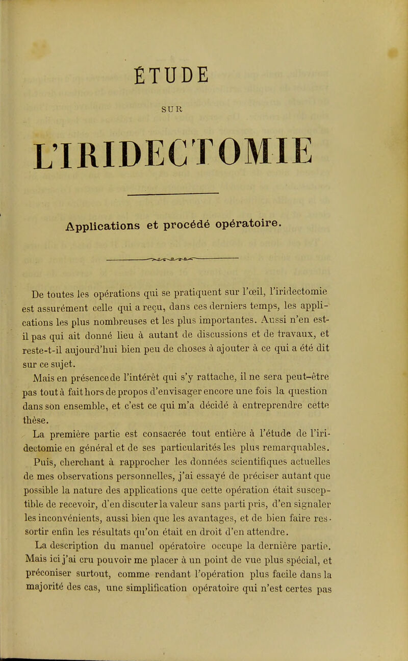 ÉTUDE SUR L'IRIDECTOMIE Applications et procédé opératoire. De toutes les opérations qui se pratiquent sur l'œil, l'iridectomie est assurément celle qui a reçu, dans ces derniers temps, les appli- cations les plus nombreuses et les plus importantes. Aussi n'en est- il pas qui ait donné lieu à autant de discussions et de travaux, et reste-t-il aujourd'hui bien peu de choses à ajouter à ce qui a été dit sur ce sujet. Mais en présence de l'intérêt qui s'y rattache, il ne sera peut-être pas tout à fait hors de propos d'envisager encore une fois la question dans son ensemble, et c'est ce qui m'a décidé à entreprendre cette thèse. La première partie est consacrée tout entière à l'étude de l'iri- dectomie en général et de ses particularités les plus remarquables. Puis, cherchant à rapprocher les données scientifiques actuelles de mes observations personnelles, j'ai essayé de préciser autant que possible la nature des applications que cette opération était suscep- tible de recevoir, d'en discuter la valeur sans parti pris, d'en signaler les inconvénients, aussi bien que les avantages, et de bien faire res- sortir enfin les résultats qu'on était en droit d'en attendre. La description du manuel opératoire occupe la dernière partie. Mais ici j'ai cru pouvoir me placer à un point de vue plus spécial, et préconiser surtout, comme rendant l'opération plus facile dans la majorité des cas, une simplification opératoire qui n'est certes pas