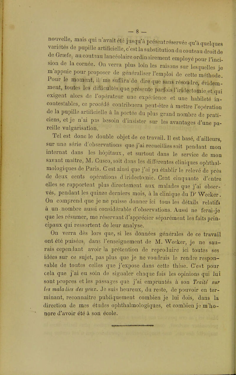 nouvelle, mais qui n'avait été jusqu'à présent réservée qu'à quelques variétés de pupille artificielle, c'est la substitution du couteau droit de de Grœfe; au couteau lancéolaire ordinairement employé pour i'inci sion de la cornée. On verra plus loin les raisons sur lesquelles je m appuie pour proposer de généraliser l'emploi de cette méthode Pour le moment, il me suffira de dire que sans résoudre, évidem- ment, toutes les difficultés que présente parfois l'iridectomie et qui exigent alors de l'opérateur une expérience et une habileté in- contestables, ce procédé contribuera peut-être à mettre l'opération de la pupille artificielle à la portée du plus grand nombre de prati- ciens, et je n'ai pas besoin d'insister sur les avantages d'une pa- reille vulgarisation. Tel est donc le double objet de ce travail. Il est basé, d'ailleurs, sur une série d'observations que j'ai recueillies soit pendant mon internat dans les hôpitaux, et surtout dans le service de mon savant maître, M. Cusco,soit dans les différentes cliniques ophtal- mologiques de Paris. C'est ainsi que j'ai pu établir le relevé de près de deux cents opérations d'iridectomie. Cent cinquante d'entre elles se rapportent plus directement aux malades que j'ai obser- vés, pendant les quinze derniers mois, à la clinique du Dr Wecker. On comprend que je ne puisse donner ici tous les détails relatifs à un nombre aussi considérable d'observations. Aussi ne ferai-je que les résumer, me réservant d'apprécier séparément les faits prin- cipaux qui ressortent de leur analyse. On verra dès lors que, si les données générales de ce travail ont été puisées, dans l'enseignement de M. Wecker, je ne sau- rais cependant avoir la prétention de reproduire ici toutes ses idées sur ce sujet, pas plus que je ne voudrais le rendre respon- sable de toutes celles que j'expose dans cette thèse. C'est pour cela que j'ai eu soin de signaler chaque fois les opinions qui lui sont propres et les passages que j'ai empruntés à son Traité sur les malalies des yeux. Je suis heureux, du reste, de pouvoir en ter- minant, reconnaitre publiquement combien je lui dois, dans la direction de mes études ophthalmologiques, et combien jt» m'ho- nore d'avoir été à son école.