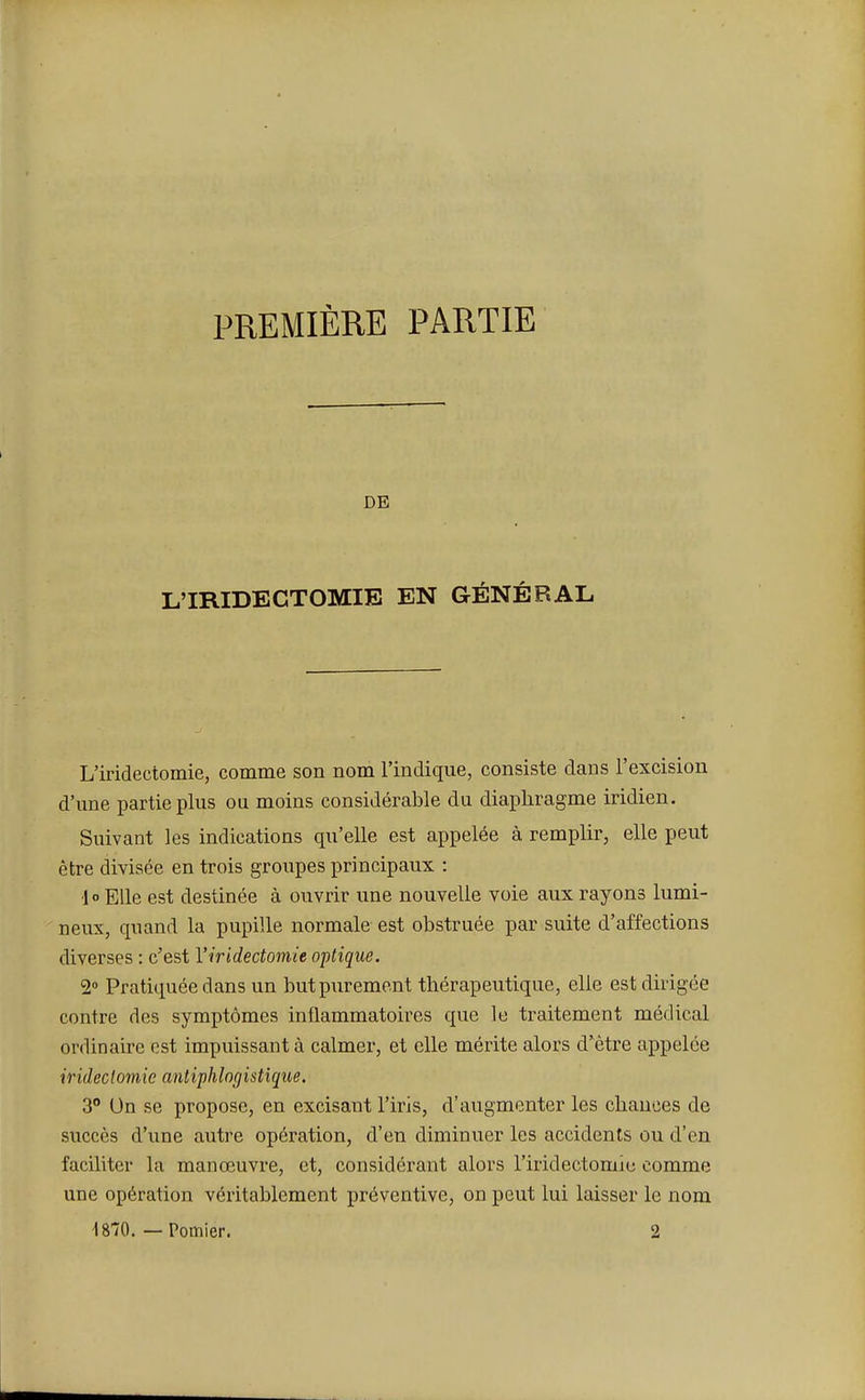 PREMIÈRE PARTIE DE L'IRIDECTOMIB EN GÉNÉRAL L'iridectomie, comme son nom l'indique, consiste dans l'excision d'une partie plus ou moins considérable du diaphragme iridien. Suivant les indications qu'elle est appelée à remplir, elle peut être divisée en trois groupes principaux : 1 ° Elle est destinée à ouvrir une nouvelle voie aux rayons lumi- neux, quand la pupille normale est obstruée par suite d'affections diverses : c'est l'iridectomie optique. 2° Pratiquée dans un but purement thérapeutique, elle est dirigée contre des symptômes inflammatoires que le traitement médical ordinaire est impuissant à calmer, et elle mérite alors d'être appelée iridectomic antiphlogistique. 3° Un se propose, en excisant l'iris, d'augmenter les chances de succès d'une autre opération, d'en diminuer les accidents ou d'en faciliter la manœuvre, et, considérant alors l'iridectomie comme une opération véritablement préventive, on peut lui laisser le nom 1870. — Pomier. 2