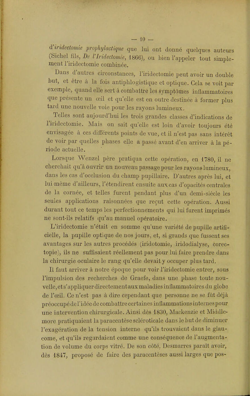 à'irideçtomie prophylactique que lui ont donné quelques auteurs (Siehel fils, De l'Iridectomie, 1866), ou bien l'appeler tout simple- ment l'iridectomie combinée. Dans d'autres circonstances, l'iridectomie peut avoir un double but, et être à la fois antipblogistique et optique. Cela se voit par exemple, quand elle sert à combattre les symptômes inflammatoires que présente un œil et qu'elle est en outre destinée à former plus tard une nouvelle voie pour les rayons lumineux, Telles sont aujourd'hui les trois grandes classes d'indications de l'iridectomie. Mais on sait qu'elle est loin d'avoir toujours été envisagée à ces différents points de vue, et il n'est pas sans intérêt de voir par quelles phases elle a passé avant d'en arriver à la pé- riode actuelle. Lorsque Wenzel père pratiqua cette opération, en -1780, il ne eberebait qu'à ouvrir un nouveau passage pour les rayons lumineux, dans les cas d'occlusion du champ pupillaire. D'autres après lui, et lui-même d'ailleurs, l'étendirent ensuite aux cas d'opacités centrales de la cornée, et telles furent pendant plus d'un demi-siècle les seules applications raisonnées que reçut cette opération. Aussi durant tout ce temps les perfectionnements qui lui furent imprimés ne sont-ils relatifs qu'au manuel opératoire. L'iridectomie n'était en somme qu'une variété de pupille artifi- cielle, la pupille optique de nos jours, et, si grands que fussent ses avantages sur les autres procédés (iridotomie, iridodialyse, corec- topie), ils ne suffisaient réellement pas pour lui faire prendre clans la chirurgie oculaire le rang qu'elle devait y occuper plus tard. Il faut arriver à notre époque pour voir l'iridectomie entrer, sous l'impulsion des recherches de Graefe, dans une phase toute nou- velle, et s'appliquer directement aux maladies inflammatoires du globe de l'œil. Ce n'est pas à dire cependant que personne ne se fût déjà préoccupé de l'idée de combattre certaines inflammations internes pour une intervention chirurgicale. Ainsi dès 1830, Mackenzie et Middle- more pratiquaient la paracentèse scléroticale dans le but de diminuer l'exagération de la tension interne qu'ils trouvaient dans le glau- come, et qu'ils regardaient comme une conséquence de l'augmenta- tion de volume du corps vitré. De son côté,. Desmarre? parait avoir, dès 1847, proposé de faire des paracentèses aussi larges que pos-