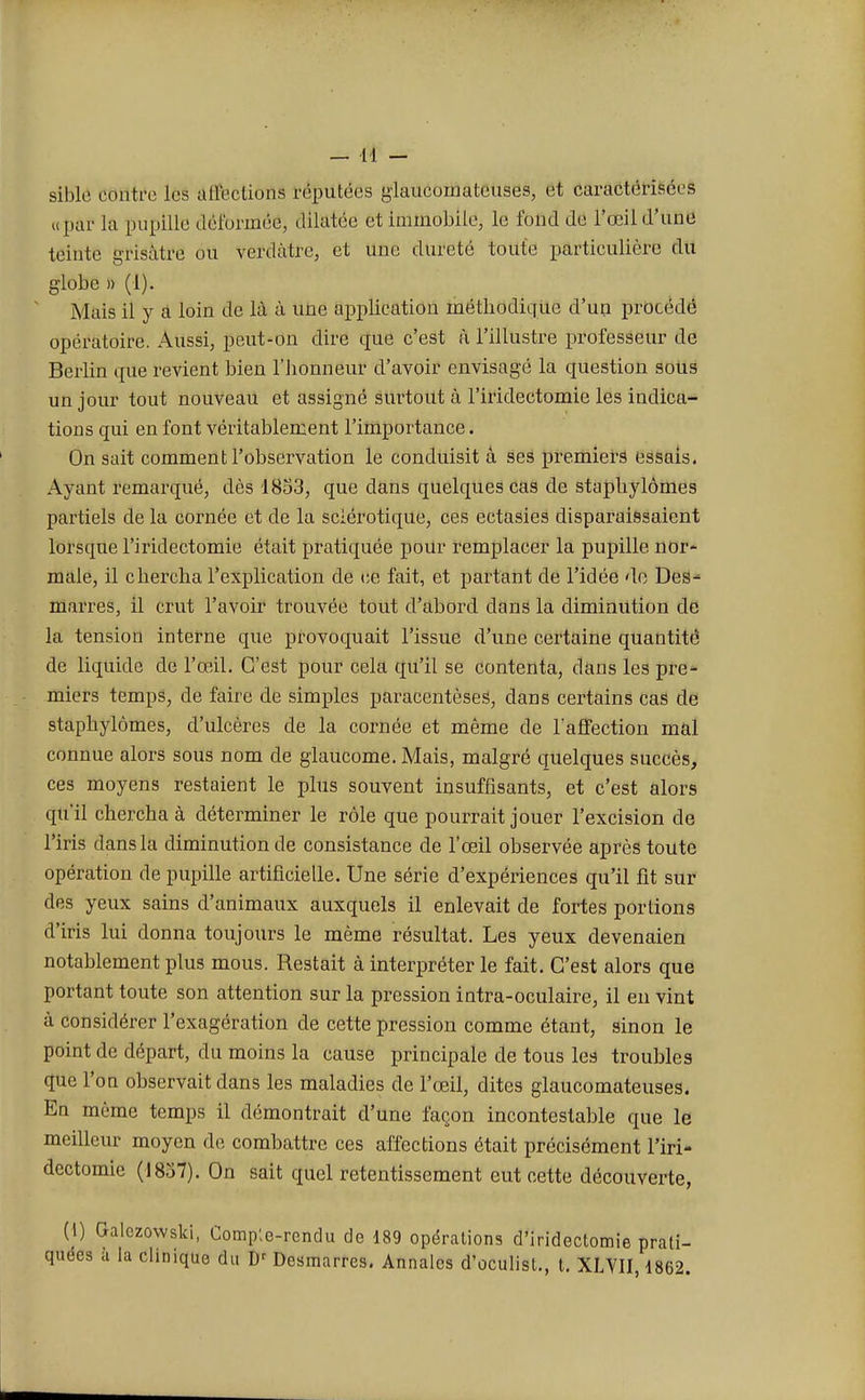 siblô contre lès affections réputées glaucomateuses, et caractérisées upar la pupille déformée, dilatée et immobile, le fond de l'œil d'une teinte grlsitïé ou verdàtre, et une dureté toute particulière du globe » (1). Mais il y a loin de là à une application méthodique d'un procédé opératoire. Aussi, peut-on dire que c'est à l'illustre professeur de Berlin que revient bien l'honneur d'avoir envisagé la question sous un jour tout nouveau et assigné surtout à l'iiïdectomie les indica- tions qui en font véritablement l'importance. On sait comment l'observation le conduisit à ses premiers essais. Ayant remarqué, dès 1853, que dans quelques cas de staphylômes partiels de la cornée et de la sclérotique, ces ectasies disparaissaient lorsque l'iridectomie était pratiquée pour remplacer la pupille nor- male, il chercha l'explication de ce fait, et partant de l'idée de Des- marres, il crut l'avoir trouvée tout d'abord dans la diminution de la tension interne que provoquait l'issue d'une certaine quantité de liquide de l'œil. C'est pour cela qu'il se contenta, dans les pre- miers temps, de faire de simples paracentèses, dans certains cas de staphylômes, d'ulcères de la cornée et même de l'affection mal connue alors sous nom de glaucome. Mais, malgré quelques succès, ces moyens restaient le plus souvent insuffisants, et c'est alors qu'il chercha à déterminer le rôle que pourrait jouer l'excision de l'iris dans la diminution de consistance de l'œil observée après toute opération de pupille artificielle. Une série d'expériences qu'il fit sur des yeux sains d'animaux auxquels il enlevait de fortes portions d'iris lui donna toujours le même résultat. Les yeux devenaien notablement plus mous. Restait à interpréter le fait. C'est alors que portant toute son attention sur la pression intra-oculaire, il en vint à considérer l'exagération de cette pression comme étant, sinon le point de départ, du moins la cause principale de tous les troubles que l'on observait dans les maladies de l'œil, dites glaucomateuses. En même temps il démontrait d'une façon incontestable que le meilleur moyen de combattre ces affections était précisément l'iri- dectomie (1837). On sait quel retentissement eut cette découverte, (I) Galczowski, Compte-rendu de 189 opérations d'iridectomie prati- quées a la clinique du Dr Desmarres. Annales d'oculist., t. XLVII, 1862.
