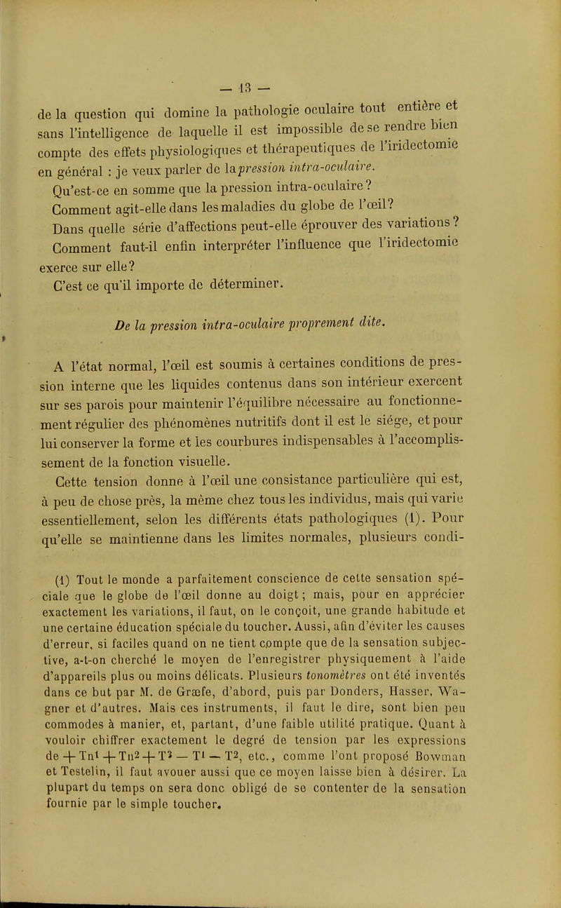 de la question qui domine la pathologie oculaire tout entière et sans l'intelligence de laquelle il est impossible de se rendre bien compte des effets physiologiques et thérapeutiques de l'iridectomie en général : je veux parler de Impression intra-oculaire. Qu'est-ce en somme que la pression intra-oculaire? Comment agit-elle dans les maladies du globe de l'œil? Dans quelle série d'affections peut-elle éprouver des variations? Comment faut-il enfin interpréter l'influence que l'iridectomie exerce sur elle? C'est ce qu'il importe de déterminer. De la pression vitra-oculaire proprement dite. A l'état normal, l'œil est soumis à certaines conditions de pres- sion interne que les liquides contenus dans son intérieur exercent sur ses parois pour maintenir l'équilibre nécessaire au fonctionne- ment régulier des phénomènes nutritifs dont il est le siège, et pour lui conserver la forme et les courbures indispensables à l'accomplis- sement de la fonction visuelle. Cette tension donne à l'œil une consistance particulière qui est, à peu de chose près, la même chez tous les individus, mais qui varie essentiellement, selon les différents états pathologiques (1). Pour qu'elle se maintienne dans les limites normales, plusieurs condi- (1) Tout le monde a parfaitement conscience de cette sensation spé- ciale que le globe de l'œil donne au doigt; mais, pour en apprécier exactement les variations, il faut, on le conçoit, une grande habitude et une certaine éducation spéciale du toucher. Aussi, afin d'éviter les causes d'erreur, si faciles quand on ne tient compte que de la sensation subjec- tive, a-t-on cherché le moyen de l'enregistrer physiquement à l'aide d'appareils plus ou moins délicats. Plusieurs tonomètres ont été inventés dans ce but par M. de Graîfe, d'abord, puis par Donders, Hasser, Wa- gner et d'autres. Mais ces instruments, il faut le dire, sont bien peu commodes à manier, et, partant, d'une faible utilité pratique. Quant à vouloir chiffrer exactement le degré de tension par les expressions de+Tn^-j-Tn2-f-T3 — Ti-• T2, etc., comme l'ont proposé Bowman et Testelin, il faut avouer aussi que ce moyen laisse bien à désirer. La plupart du temps on sera donc obligé de se contenter de la sensation fournie par le simple toucher.