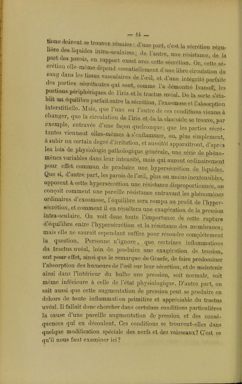 d. c-est la sécrétion régu- na 1 ' -^-oculaires; de l'autre, une résistance, de la £tf ^ Parois, en rapport exact avec cette sécrétion. Or, cette sé- crétion elle-même dépend essentiellement d'une libre circulation du sang dans les tissus vasculaires de l'œQ, et d'une intégrité parfaite des parties sécrétantes qui sont, comme l'a démontre ivanoff les portions périphériques de l'iris et le tractus uvéal. De la sorte s'éta- blit un équilibre parfait entre la sécrétion, l'exosmose et l'absorption interstitielle. Mais, que l'une ou l'autre de ces conditions vienne à Changer, que la circulation de l'iris et de la choroïde se trouve par exemple, entravée dune façon quelconque; que les parties sécré- tantes viennent elles-mêmes à s'enflammer, ou, plus simplement, à subir un certain degré d'irritation, et aussitôt apparaîtront, d'après les lois, de physiologie pathologique générale, une série de phéno- mènes variables dans leur intensité, mais qui auront ordinairement pour effet commun de produire une hypersécrélion de liquides. Que si, d'autre part, les parois de l'œil, plus ou moins inextensibles, opposent à cette hypersécrétion une résistance 'disproportionnée, on conçoit comment une pareille résistance entravant les phénomènes ordinaires d'exosmose, l'équilibre sera rompu au profit de l'hyper- sécrétion, et comment il en résultera une exagération de la pression intra-oculaire. On voit donc toute l'importance de cette rupture d'équilibre entre l'hypersécrétion et la résistance des membranes; mais elle ne saurait cependant suffire pour résoudre complètement la question. Personne n'ignore, que certaines inflammations du tractus uvéal, loin de produire une exagération de tension, ont pour effet, ainsi que le remarque de Graefe, de faire prédominer l'absorption des humeurs de l'œil sur leur sécrétion, et de maintenir ainsi dans l'intérieur du bulbe une pression, soit normale, soit même inférieure à celle de l'état physiologique. D'autre part, on sait aussi que cette augmentation de pression peut se produire en dehors die toute inflammation primitive et appréciable du tractus uvéal. Il fallait donc chercher dans certaines conditions particulières la cause d'une pareille augmentation de pression et des consé- quences qui en découlent. Ces conditions se trouvent-elles dans quelque modification spéciale des nerfs et des vaisseaux? C'est ce qu'il nous faut examiner ici?