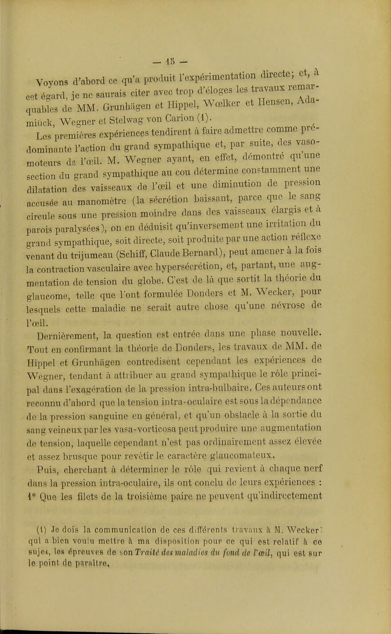 Voyons d'abord ce qu'a produit l'expérimentation directe; et à cet égard, je ne saurais citer avec trop d'éloges les travaux remai - gables de MM. Grunhagen et Hippel, Wœlker et Hensen, Ada- miuck, Wcgner et Stelwag von Canon (1). Les premières expériences tendirent à faire admettre comme pré- dominante l'action du grand sympathique et, par suite, des vaso- moteurs de l'œil. M. Wegner ayant, en effet, démontré quune section du grand sympathique au cou détermine constamment une dilatation des vaisseaux de l'œil et une diminution de pression accusée au manomètre (la sécrétion baissant, parce que le sang circule sous une pression moindre dans des vaisseaux élargis et a parois paralysées), on en déduisit qu'inversement une irritation du grand sympathique, soit directe, soit produite par une action réflexe venant du trijumeau (Schiff, Claude Bernard), peut amener à la fois la contraction vasculaire avec hypersécrétion, et, partant, une aug- mentation de tension du globe. C'est de là que sortit la théorie du glaucome, telle que l'ont formulée Donders et M. Wecker, pour lesquels cette maladie ne serait autre chose qu'une névrose de l'œil. Dernièrement, la question est entrée dans une phase nouvelle. Tout en confirmant la théorie de Donders, les travaux de MM. de Hippel et Grunhagen contredisent cependant les expériences de Wegner, tendant à attribuer au grand sympathique le rôle princi- pal dans l'exagération de la pression intra-bulbaire. Ces auteurs ont reconnu d'abord que la tension intra-oculaire est sous la dépendance do la pression sanguine en général, et qu'un obstacle à la sortie du sang veineux par les vnsa-vorticosa peut produire une augmentation de tension, laquelle cependant n'est pas ordinairement assez élevée et assez brusque pour revêtir le caractère glaucomatcux. Puis, cherchant à déterminer le rôle qui revient à chaque nerf dans la pression intra-oculaire, ils ont conclu de leurs expériences : 1° Que les filets de la troisième paire ne peuvent qu'indirectement (1) Jo dois la communication de ces différents travaux à M. Wecker' qui a bien voulu mettre à ma disposition pour ce qui est relatif à ce sujet, les éprouves de «.on Traitt des maladies du [and de l'œil, qui est sur le point de paraître.