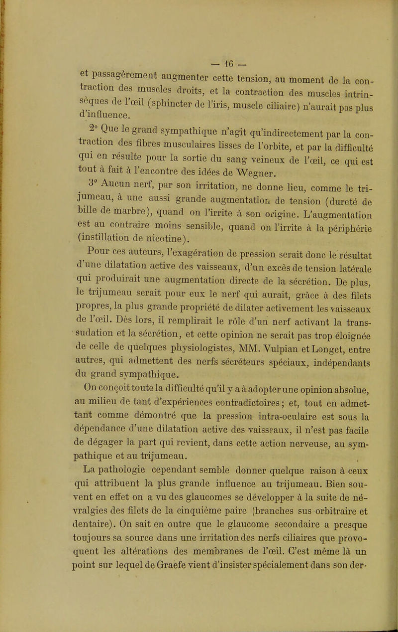 et passagèrement augmenter cette tension, au moment de la con- traction des muscles droits, et la contraction des muscles intrin- sèques de l'œil (sphincter de l'iris, muscle ciliairc) n'aurait pas plus dinfluence. 2° Que le grand sympathique n'agit qu'indirectement par la con- traction des fibres musculaires lisses de l'orbite, et par la difficulté qui en résulte pour la sortie du sang veineux de l'œil, ce qui est tout à fait à l'encontre des idées de Wegner. 3* Aucun nerf, par son irritation, ne donne lieu, comme le tri- jumeau, à une aussi grande augmentation de tension (dureté de bille de marbre), quand on l'irrite à son origine. L'augmentation est au contraire moins sensible, quand on l'irrite à la périphérie (instillation de nicotine). ^ Pour ces auteurs, l'exagération de pression serait donc le résultat d'une dilatation active des vaisseaux, d'un excès de tension latérale qui produirait une augmentation directe de la sécrétion. De plus, le trijumeau serait pour eux le nerf qui aurait, grâce à des filets propres, la plus grande propriété de dilater activement les vaisseaux de l'œil. Dès lors, il remplirait le rôle d'un nerf activant la trans- sudation et la sécrétion, et cette opinion ne serait pas trop éloignée de celle de quelques physiologistes, MM. Vulpian etLonget, entre autres, qui admettent des nerfs sécréteurs spéciaux, indépendants du grand sympathique. On conçoit toute la difficulté qu'il y a à adopter une opinion absolue, au milieu de tant d'expériences contradictoires ; et, tout en admet- tant comme démontré que la pression intra-oculaire est sous la dépendance d'une dilatation active des vaisseaux, il n'est pas facile de dégager la part qui revient, dans cette action nerveuse, au sym- pathique et au trijumeau. La pathologie cependant semble donner quelque raison à ceux qui attribuent la plus grande influence au trijumeau. Bien sou- vent en effet on a vu des glaucomes se développer à la suite de né- vralgies des filets de la cinquième paire (branches sus orbitraire et dentaire). On sait en outre que le glaucome secondaire a presque toujours sa source dans une irritation des nerfs ciliaires que provo- quent les altérations des membranes de l'œil. C'est même là un point sur lequel de Graefe vient d'insister spécialement dans son der-