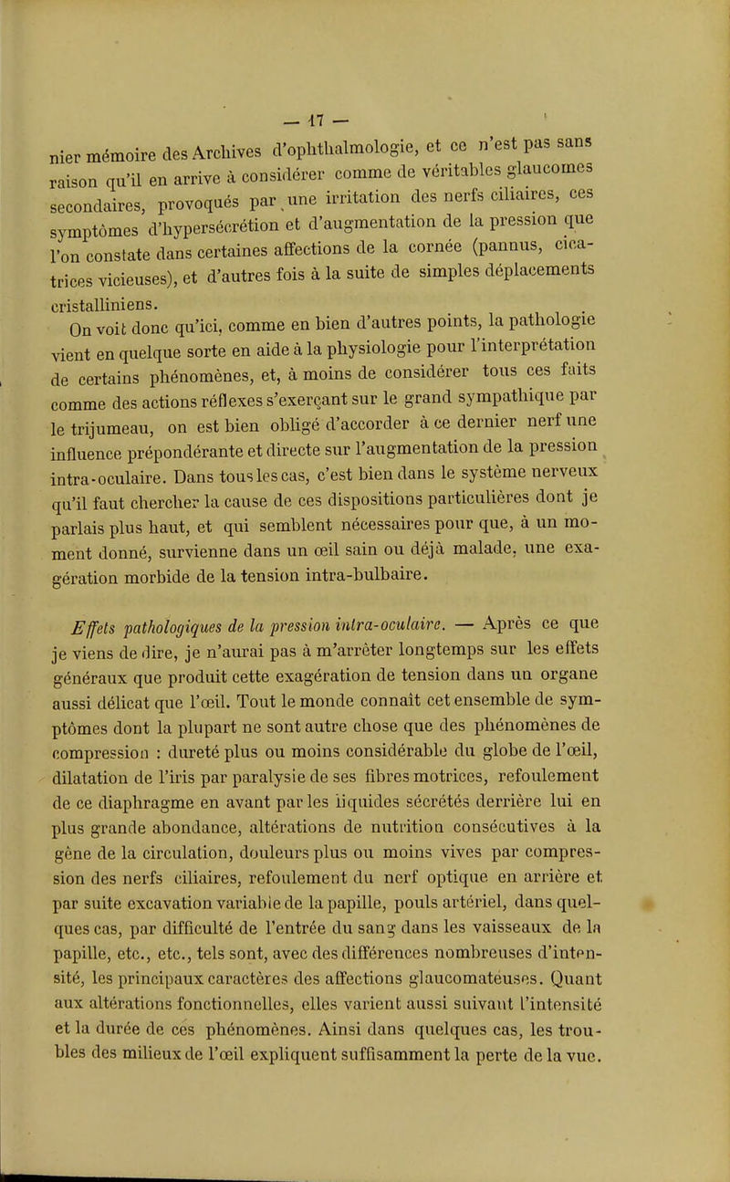 nier mémoire des Archives d'ophthalmologie, et ce n'est pas sans raison qu'il en arrive à considérer comme de véritables glaucomes secondaires, provoqués par > une irritation des nerfs ciliaires, ces symptômes d'hypersécrétion et d'augmentation de la pression que l'on constate dans certaines affections de la cornée (pannus, cica- trices vicieuses), et d'autres fois à la suite de simples déplacements cristalliniens. On voit donc qu'ici, comme en bien d'autres points, la pathologie vient en quelque sorte en aide à la physiologie pour l'interprétation de certains phénomènes, et, à moins de considérer tous ces faits comme des actions réflexes s'exerçant sur le grand sympathique par le trijumeau, on est bien obligé d'accorder à ce dernier nerf une influence prépondérante et directe sur l'augmentation de la pression intra-oculaire. Dans tous les cas, c'est bien dans le système nerveux qu'il faut chercher la cause de ces dispositions particulières dont je parlais plus haut, et qui semblent nécessaires pour que, à un mo- ment donné, survienne dans un œil sain ou déjà malade, une exa- gération morbide de la tension intra-bulbaire. Effets pathologiques de la pression intra-oculaire. — Après ce que je viens de dire, je n'aurai pas à m'arrêter longtemps sur les effets généraux que produit cette exagération de tension dans un organe aussi délicat que l'œil. Tout le monde connaît cet ensemble de sym- ptômes dont la plupart ne sont autre chose que des phénomènes de compression : dureté plus ou moins considérable du globe de l'œil, dilatation de l'iris par paralysie de ses fibres motrices, refoulement de ce diaphragme en avant parles liquides sécrétés derrière lui en plus grande abondance, altérations de nutrition consécutives à la gêne de la circulation, douleurs plus ou moins vives par compres- sion des nerfs ciliaires, refoulement du nerf optique en arrière et. par suite excavation variabie de la papille, pouls artériel, dans quel- ques cas, par difficulté de l'entrée du sang clans les vaisseaux de la papille, etc., etc., tels sont, avec des différences nombreuses d'inten- sité, les principaux caractères des affections glaucomatéuses. Quant aux altérations fonctionnelles, elles varient aussi suivant l'intensité et la durée de ces phénomènes. Ainsi dans quelques cas, les trou- bles des milieux de l'œil expliquent suffisamment la perte de la vue.