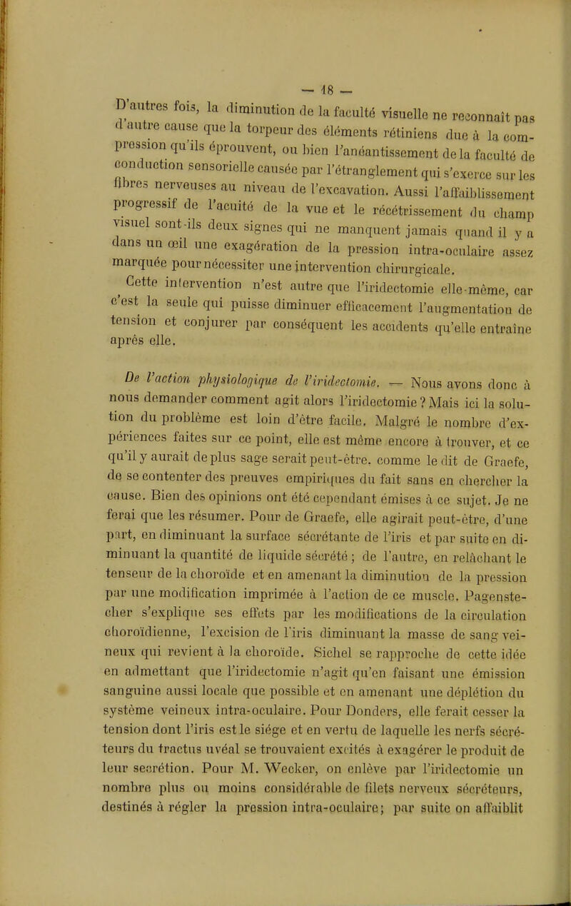 — 48 — D autres fois, la diminution de la faculté visuelle ne reconnaît pas d autre eause que la torpeur des éléments rétinien, due à la com- pression qu'ils éprouvent, ou bien l'anéantissement delà faculté de conduction sensorielle causée par l'étranglement qui s'exerce sur les libres nerveuses au niveau de l'excavation. Aussi l'affaiblissement progressif de l'acuité de la vue et le récétrissement du champ visuel sont-ils deux signes qui ne manquent jamais quand il v a dans un œil une exagération de la pression intra-oculairc assez marquée pour nécessiter une intervention cliirurgicale. ^ Cette intervention n'est autre que l'iridectomie elle-même, car c'est la seule qui puisse diminuer efficacement l'augmentation de tension et conjurer par conséquent les accidents qu'elle entraine après elle. De l'action physiologique de l'iridectomie. — Nous avons donc à nous demander comment agit alors l'iridectomie ? Mais ici la solu- tion du problème est loin d'être facile. Malgré le nombre d'ex- périences faites sur ce point, elle est même encore à trouver, et ce qu'il y aurait déplus sage serait peut-être, comme ledit de Graefe, de se contenter des preuves empiriques du fait sans en cliercber la cause. Bien des opinions ont été cependant émises à ce sujet. Je ne ferai que les résumer. Pour de Graefe, elle agirait peut-être, d'une part, en diminuant la surface sécrétante de l'iris et par suite en di- minuant la quantité de liquide sécrété ; de l'autre, en relàcbant le tenseur de la eboroïde et en amenant la diminution de la pression par une modification imprimée à l'action de ce muscle. Pa^enste- clier s'explique ses effets par les modifications de la circulation eboroïdienne, l'excision de l'iris diminuant la masse de sang vei- neux qui revient à la eboroïde. Siebel se rapproche de cette idée en admettant que l'iridectomie n'agit qu'en faisant une émission sanguine aussi locale que possible et en amenant une déplétion du système veineux intra-oculaire. Pour Donders, elle ferait cesser la tension dont l'iris est le siège et en vertu de laquelle les nerfs sécré- teurs du tractus uvéal se trouvaient excités à exagérer le produit de leur sécrétion. Pour M. Weckcr, on enlève par l'iridectomie un nombre plus ou moins considérable de filets nerveux sé<Téteurs, destinés à régler la pression intra-oculairc; par suite on affaiblit