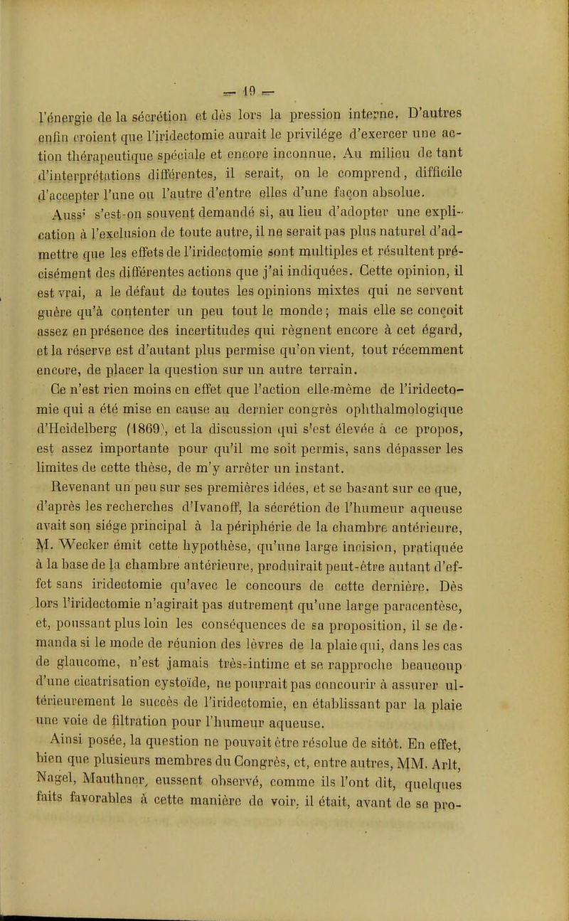 l'énergie de la sécrétion et dès lors la pression interne. D'autres enfin croient que l'iridectomie aurait le privilège d'exercer une ac- tion thérapeutique spéciale et encore inconnue. Au milieu dotant d'interprétations différentes, il serait, on le comprend, difficile d'accepter l'une ou l'autre d'entre elles d'une façon absolue. Auss; s'est-on souvent demandé si, au lieu d'adopter une expli- cation à l'exclusion de toute autre, il ne serait pas plus naturel d'ad- mettre que les effets de l'iridectomie sont multiples et résultent pré- cisément des différentes actions que j'ai indiquées. Cette opinion, il est vrai, a le défaut de toutes les opinions mixtes qui ne servent guère qu'à contenter un peu tout le monde ; mais elle se conçoit assez en présence des incertitudes qui régnent encore à cet égard, et la réserve est d'autant plus permise qu'on vient, tout récemment encore, de placer la question sur un autre terrain. Ge n'est rien moins en effet que l'action elle-même de l'iridecto- mie qui a été mise en cause au dernier congrès ophthalmologique d'Heidelberg ( i 869\ et la discussion qui s'est élevée à ce propos, est assez importante pour qu'il me soit permis, sans dépasser les limites de cette thèse, de m'y arrêter un instant. Revenant un peu sur ses premières idées, et se basant sur ce que, d'après les recherches d'Ivanoff, la sécrétion de l'humeur aqueuse avait son siège principal à la périphérie de la chambre antérieure, M. Wecker émit cette hypothèse, qu'une large incision, pratiquée à la base de }a chambre antérieure, produirait peut-être autant d'ef- fet sans iridectomie qu'avec le concours de cette dernière. Dès lors l'iridectomie n'agirait pas autrement qu'une large paracentèse, et, poussant plus loin les conséquences de sa proposition, il se de- manda si le mode de réunion des lèvres de la plaie qui, dans les cas de glaucome, n'est jamais très-intime et se rapproche beaucoup d'une cicatrisation cystoïde, ne pourrait pas concourir à assurer ul- térieurement le succès de l'iridectomie, en établissant par la plaie une voie de filtration pour l'humeur aqueuse. Ainsi posée, la question ne pouvait être résolue de sitôt. En effet, bien que plusieurs membres du Congres, et, entre autres, MM. Arlt, Nagel, Mauthner, eussent observé, comme ils l'ont dit, quelques faits favorables «à cette manière do voir, il était, avant de se pro-