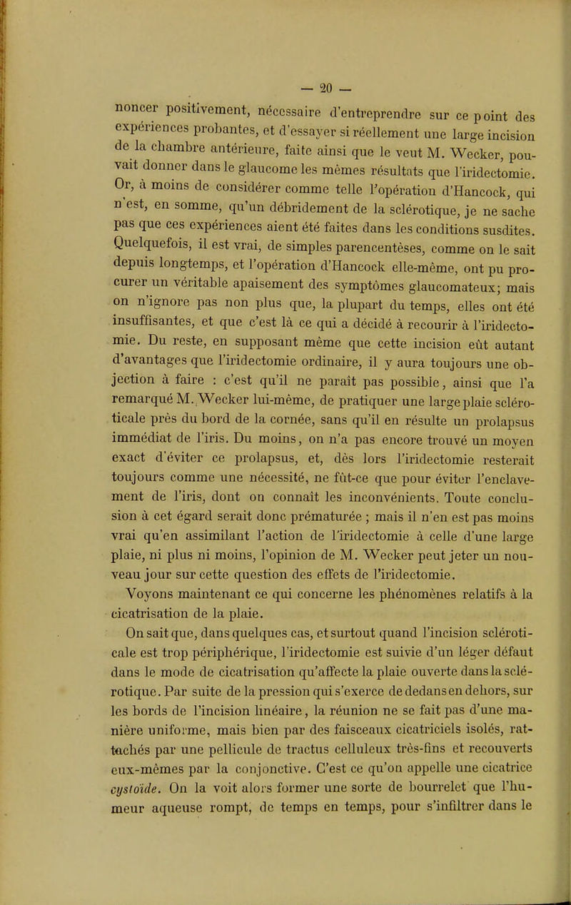 noncer positivement, nécessaire d'entreprendre sur ce point des expériences probantes, et d'essayer si réellement une large incision de la chambre antérieure, faite ainsi que le veut M. Wecker, pou- vait donner dans le glaucome les mêmes résultats que lïridectomie. Or, à moins de considérer comme telle l'opération d'Hancock, qui n'est, en somme, qu'un débridement de la sclérotique, je ne sache pas que ces expériences aient été faites dans les conditions susdites. Quelquefois, il est vrai, de simples parencentèses, comme on le sait depuis longtemps, et l'opération d'Hancock elle-même, ont pu pro- curer un véritable apaisement des symptômes glaucomateux; mais on n'ignore pas non plus que, la plupart du temps, elles ont été insuffisantes, et que c'est là ce qui a décidé à recourir à l'iridecto- mie. Du reste, en supposant même que cette incision eût autant d'avantages que l'iridectomie ordinaire, il y aura toujours une ob- jection à faire : c'est qu'il ne paraît pas possible, ainsi que l'a remarqué M. Wecker lui-même, de pratiquer une large plaie scléro- ticale près du bord de la cornée, sans qu'il en résulte un prolapsus immédiat de l'iris. Du moins, on n'a pas encore trouvé un moyen exact d'éviter ce prolapsus, et, dès lors l'iridectomie resterait toujours comme une nécessité, ne fût-ce que pour éviter l'enclave- ment de l'iris, dont on connaît les inconvénients. Toute conclu- sion à cet égard serait donc prématurée ; mais il n'en est pas moins vrai qu'en assimilant l'action de l'iridectomie à celle d'une large plaie, ni plus ni moins, l'opinion de M. Wecker peut jeter un nou- veau jour sur cette question des effets de l'iridectomie. Voyons maintenant ce qui concerne les phénomènes relatifs à la cicatrisation de la plaie. On sait que, dans quelques cas, et surtout quand l'incision scléroti- cale est trop périphérique, l'iridectomie est suivie d'un léger défaut dans le mode de cicatrisation qu'affecte la plaie ouverte dans la sclé- rotique. Par suite de la pression qui s'exerce de dedans en dehors, sur les bords de l'incision linéaire, la réunion ne se fait pas d'une ma- nière uniforme, mais bien par des faisceaux cicatriciels isolés, rat- tachés par une pellicule de tractus ccllulcux très-fins et recouverts eux-mêmes par la conjonctive. C'est ce qu'on appelle une cicatrice eysloïde. On la voit alors former une sorte de bourrelet que l'hu- meur aqueuse rompt, de temps en temps, pour s'infiltrer dans le