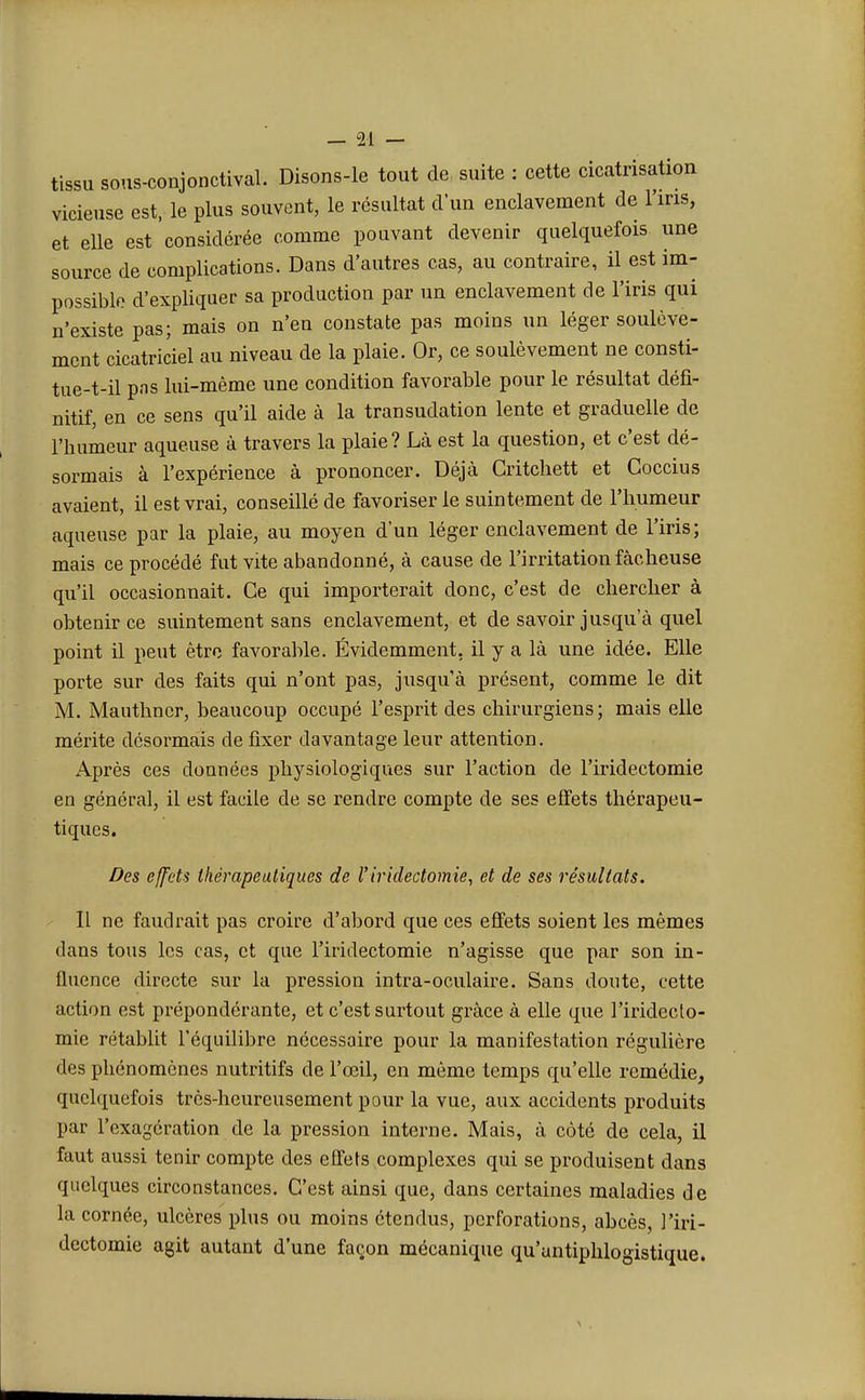 tissu sous-conjonctival. Disons-le tout de suite : cette cicatrisation vicieuse est, le plus souvent, le résultat d'un enclavement de 1 iris, et elle est considérée comme pouvant devenir quelquefois une source de complications. Dans d'autres cas, au contraire, il est im- possible d'expliquer sa production par un enclavement de l'iris qui n'existe pas; mais on n'en constate pas moins un léger soulève- ment cicatriciel au niveau de la plaie. Or, ce soulèvement ne consti- tue-t-il pas lui-même une condition favorable pour le résultat défi- nitif, en ce sens qu'il aide à la transudation lente et graduelle de l'humeur aqueuse à travers la plaie? Là est la question, et c'est dé- sormais à l'expérience à prononcer. Déjà Critchett et Coccius avaient, il est vrai, conseillé de favoriser le suintement de l'humeur aqueuse par la plaie, au moyen d*un léger enclavement de l'iris; mais ce procédé fut vite abandonné, à cause de l'irritation fâcheuse qu'il occasionnait. Ce qui importerait donc, c'est de chercher à obtenir ce suintement sans enclavement, et de savoir jusqu'à quel point il peut être favorable. Évidemment, il y a là une idée. Elle porte sur des faits qui n'ont pas, jusqu'à présent, comme le dit M. Mauthncr, beaucoup occupé l'esprit des chirurgiens; mais elle mérite désormais de fixer davantage leur attention. Après ces données physiologiques sur l'action de l'iridectomie en général, il est facile de se rendre compte de ses effets thérapeu- tiques. Des effets thérapeutiques de l'iridectomie, et de ses résultats. Il ne faudrait pas croire d'abord que ces effets soient les mêmes dans tous les cas, et que l'iridectomie n'agisse que par son in- fluence directe sur la pression intra-oculaire. Sans doute, cette action est prépondérante, et c'est surtout grâce à elle que l'iridecto- mie rétablit l'équilibre nécessaire pour la manifestation régulière des phénomènes nutritifs de l'œil, en même temps qu'elle remédie, quelquefois très-heureusement pour la vue, aux accidents produits par l'exagération de la pression interne. Mais, à côté de cela, il faut aussi tenir compte des effets complexes qui se produisent dans quelques circonstances. C'est ainsi que, dans certaines maladies de la cornée, ulcères plus ou moins étendus, perforations, abcès, l'iri- dectomie agit autant d'une façon mécanique qu'untiphlogistique.