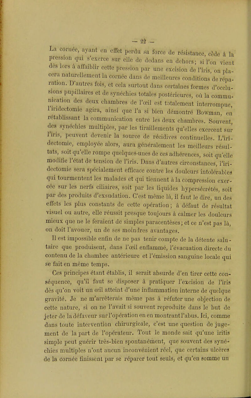 — û .- La cornée, ayant en effet perdu sa force de résistance, cède à la pressa., qui s'exerce sur elle de dedans en dehors; si l'on viént des lors à affaiblir cette pression par une excision de l'iris on pla- cera naturellement la cornée dans de meilleures conditions de répa- ration. D'autres fois, et cela surtout dans certaines formes d'occlu- sions pupilkures et de synéchies totales postérieures, où la commu- nication des deux chambres de l'œil est totalement interrompue 1 indectomie agira, ainsi que l'a si bien démontré Bowman, en rétablissant la communication entre les deux chambres. Souvent des synéchies multiples, par les tiraillements qu'elles exercent sur l'iris, peuvent devenir la source de récidives continuelles. L'iri- dectomie, employée alors, aura généralement les meilleurs résul- tats, soit qu'elle rompe quelques-unes de ces adhérences, soit qu'elle modifie l'état de tension de l'iris. Dans d'autres circonstances, i'iri- dectomie sera spécialement efficace contre les douleurs intolérables qui tourmentent les malades et qui tiennent à la compression exer- cée sur les nerfs ciliaires, soit par les liquides hypersécrétés, soit par des produits d'exsudation. C'est même là, il faut le dire, un des effets les plus constants de cette opération ; à défaut de résultat visuel ou autre, elle réussit presque toujours à calmer les douleurs mieux que ne le feraient de simples paracentèses; et ce n'est pas là, on doit l'avouer, un de ses moindres avantages. Il est impossible enfin de ne pas tenir compte de la détente salu- taire que produisent, dans l'œil enflammé, l'évacuation directe du contenu de la chambre antérieure et l'émission sanguine locale qui se fait en même temps. Ces principes étant établis, il serait absurde d'en tirer cette con- séquence, qu'il faut se disposer à pratiquer l'excision de l'iris dès qu'on voit un œil atteint d'une inflammation interne de quelque gravité. Je ne m'arrêterais même pas à réfuter une objection de cette nature, si on ne l'avait si souvent reproduite dans le but de jeter de la défaveur surl'opérationenenmontrantrabus. Ici, comme dans toute intervention chirurgicale, c'est une question de juge- ment de la part de l'opérateur. Tout le monde sait qu'une iritia simple peut guérir très-bien spontanément, que souvent des syné- chies multiples n'ont aucun inconvénient réel, que certains ulcère? de la Cornée finissent par se réparer tout seulSj et qu'en somme un