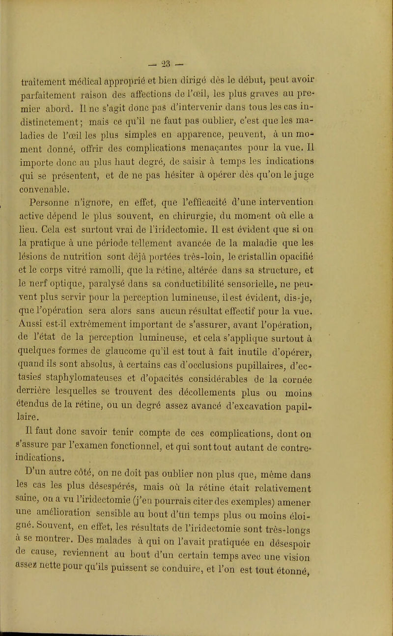 traitement médical approprié et bien dirigé dès le début, peut avoir parfaitement raison des affections de l'œil, les plus graves au pre- mier abord. Il ne s'agit donc pas d'intervenir dans tous les cas in- distinctement ; mais ce qu'il ne faut pas oublier, c'est que les ma- ladies de l'œil les plus simples en apparence, peuvent, à un mo- ment donné, offrir des complications menaçantes pour la vue. Il importe donc au plus liaut degré, de saisir à temps les indications qui se présentent, et de ne pas hésiter à opérer dès qu'on le juge convenable. Personne n'ignore, en effet, que l'efficacité d'une intervention active dépend le plus souvent, en chirurgie, du moment où elle a lieu. Cela est surtout vrai de l'iridectomie. Il est évident que si on la pratique à une période tellement avancée de la maladie que les lésions de nutrition sont déjà portées très-loin, le cristallin opacifié et le corps vitré ramolli, que la rétine, altérée dans sa structure, et le nerf optique, paralysé dans sa conductibilité sensorielle, ne peu- vent plus servir pour la perception lumineuse, il est évident, dis-je, que l'opération sera alors sans aucun résultat effectif pour la vue. Aussi est-il extrêmement important de s'assurer, avant l'opération, de l'état de la perception lumineuse, et cela s'applique surtout à quelques formes de glaucome qu'il est tout à fait inutile d'opérer, quand ils sont absolus, à certains cas d'occlusions pupillaires, d'ec- tasies staphylomateuses et d'opacités considérables de la cornée derrière lesquelles se trouvent des décollements plus ou moins étendus de la rétine, ou un degré assez avancé d'excavation papil- laire. Il faut donc savoir tenir compte de ces complications, dont on s'assure par l'examen fonctionnel, et qui sont tout autant de contre- indications» D'un autre côté, on ne doit pas oublier non plus que, même dans les cas les plus désespérés, mais où la rétine était relativement saine, on a vu l'iridectomie (j'en pourrais citer des exemples) amener une amélioration sensible au bout d'ttri temps plus ou moins éloi- gné. Souvent, en effet, les résultats de l'iridectomie sont très-longs à se montrer. Des malades à qui on l'avait pratiquée en désespoir de cause, reviennent au bout d'un certain temps avec une vision assea nette pour qu'ils puissent se conduire, et l'on est tout étonné,