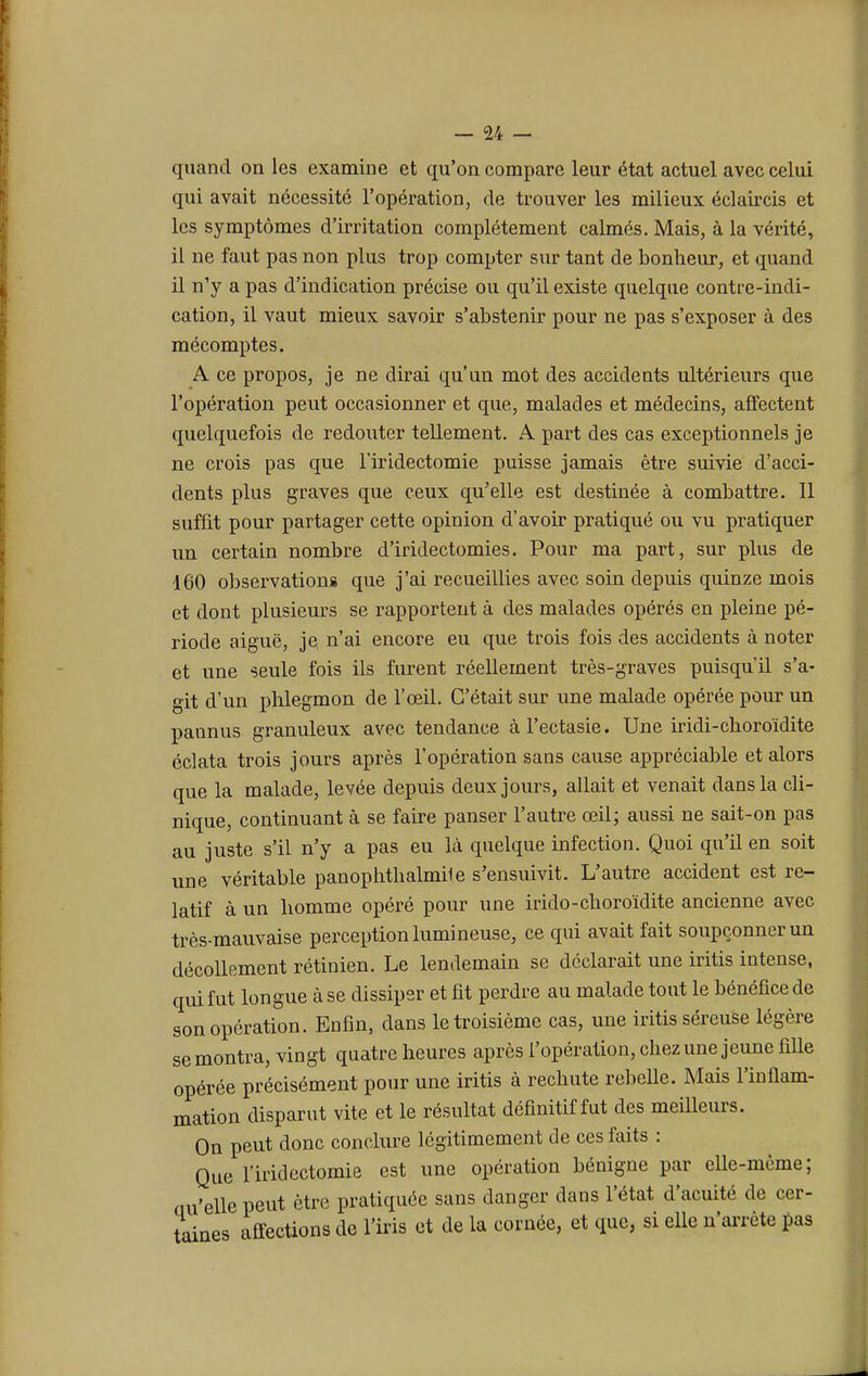 quand on les examine et qu'on compare leur état actuel avec celui qui avait nécessité l'opération, de trouver les milieux éclaircis et les symptômes d'irritation complètement calmés. Mais, à la vérité, il ne faut pas non plus trop compter sur tant de bonheur, et quand il n'y a pas d'indication précise ou qu'il existe quelque contre-indi- cation, il vaut mieux savoir s'abstenir pour ne pas s'exposer à des mécomptes. A ce propos, je ne dirai qu'un mot des accidents ultérieurs que l'opération peut occasionner et que, malades et médecins, affectent quelquefois de redouter tellement. A part des cas exceptionnels je ne crois pas que l'iridectomie puisse jamais être suivie d'acci- dents plus graves que ceux qu'elle est destinée à combattre. 11 suffit pour partager cette opinion d'avoir pratiqué ou vu pratiquer un certain nombre d'iridectomies. Pour ma part, sur plus de 160 observations que j'ai recueillies avec soin depuis quinze mois et dont plusieurs se rapportent à des malades opérés en pleine pé- riode aiguë, je. n'ai encore eu que trois fois des accidents à noter et une seule fois ils furent réellement très-graves puisqu'il s'a- git d'un phlegmon de l'œil. C'était sur une malade opérée pour un pannus granuleux avec tendance à l'ectasie. Une iridi-choroïdite éclata trois jours après l'opération sans cause appréciable et alors que la malade, levée depuis deux jours, allait et venait dans la cli- nique, continuant à se faire panser l'autre œil; aussi ne sait-on pas au juste s'il n'y a pas eu là quelque infection. Quoi qu'il en soit une véritable panophthalmile s'ensuivit. L'autre accident est re- latif à un homme opéré pour une irido-choroïdite ancienne avec très-mauvaise perception lumineuse, ce qui avait fait soupçonner un décollement rétinien. Le lendemain se déclarait une iritis intense, qui fut longue à se dissiper et fit perdre au malade tout le bénéfice de son opération. Enfin, dans le troisième cas, une iritis séreuse légère se montra, vingt quatre heures après l'opération, chez une jeune fille opérée précisément pour une iritis à rechute rebelle. Mais l'inflam- mation disparut vite et le résultat définitif fut des meilleurs. On peut donc conclure légitimement de ces faits : Que l'iridectomie est une opération bénigne par elle-même; Qu'elle peut être pratiquée sans danger dans l'état d'acuité de cer- taines affections de l'iris et de la cornée, et que, si elle n'arrête pas