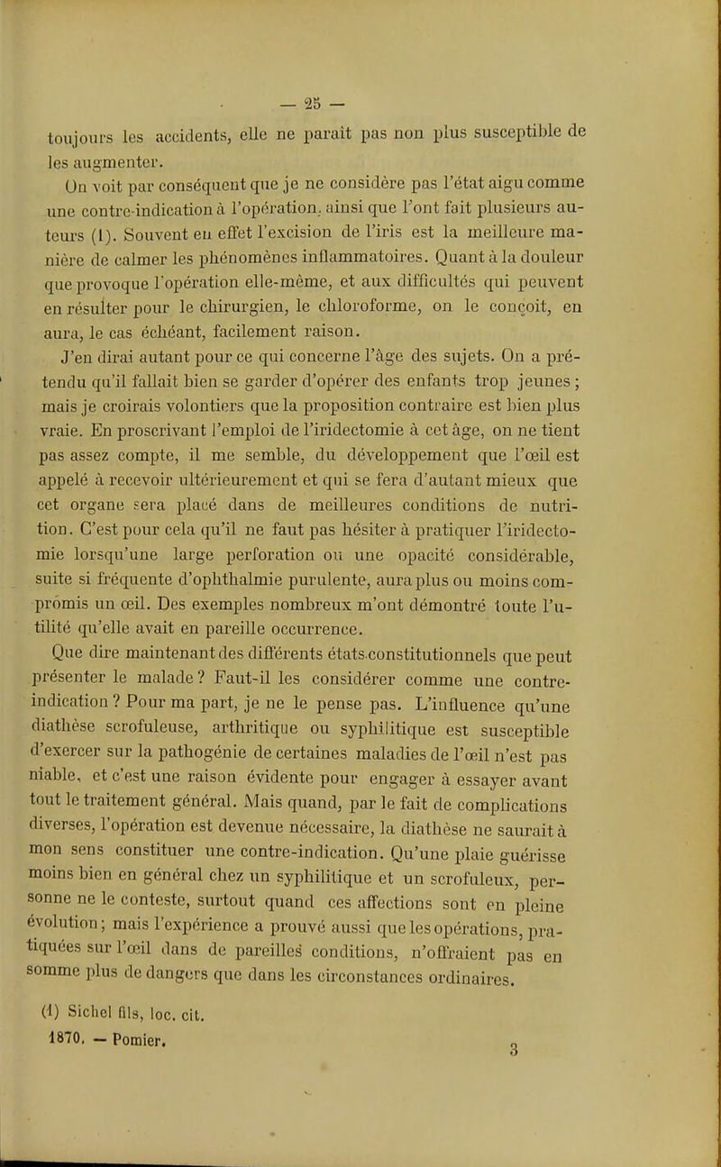 toujours les accidents, elle ne paraît pas non plus susceptible de les augmenter. Un voit par conséquent que je ne considère pas l'état aigu comme une contre-indication à l'opération, ainsi que Font fait plusieurs au- teurs (1). Souvent en effet l'excision de l'iris est la meilleure ma- nière de calmer les phénomènes inflammatoires. Quant à la douleur que provoque l'opération elle-même, et aux difficultés qui peuvent en résulter pour le chirurgien, le chloroforme, on le conçoit, en aura, le cas échéant, facilement raison. J'en dirai autant pour ce qui concerne l'âge des sujets. On a pré- tendu qu'il fallait bien se garder d'opérer des enfants trop jeunes ; mais je croirais volontiers que la proposition contraire est bien plus vraie. En proscrivant l'emploi de l'iridectomie à cet âge, on ne tient pas assez compte, il me semble, du développement que l'œil est appelé à recevoir ultérieurement et qui se fera d'autant mieux que cet organe sera placé dans de meilleures conditions de nutri- tion . C'est pour cela qu'il ne faut pas hésiter à pratiquer Tiridecto- mie lorsqu'une large perforation ou une opacité considérable, suite si fréquente d'ophthalmie purulente, aura plus ou moins com- promis un œil. Des exemples nombreux m'ont démontré toute l'u- tilité qu'elle avait en pareille occurrence. Que dire maintenant des différents états.constitutionnels que peut présenter le malade ? Faut-il les considérer comme une contre- indication ? Pour ma part, je ne le pense pas. L'influence qu'une diathèse scrofuleuse, arthritique ou syphilitique est susceptible d'exercer sur la pathogénie de certaines maladies de l'œil n'est pas niable, et c'est une raison évidente pour engager à essayer avant tout le traitement général. Mais quand, par le fait de complications diverses, l'opération est devenue nécessaire, la diathèse ne saurait à mon sens constituer une contre-indication. Qu'une plaie guérisse moins bien en général chez un syphilitique et un scrofuleux, per- sonne ne le conteste, surtout quand ces affections sont en pleine évolution; mais l'expérience a prouvé aussi que les opérations, pra- tiquées sur l'œil dans de pareilles conditions, n'offraient pas en somme plus de dangers que dans les circonstances ordinaires. (1) Sichel fils, loc. cit. 1870. - Pomier.