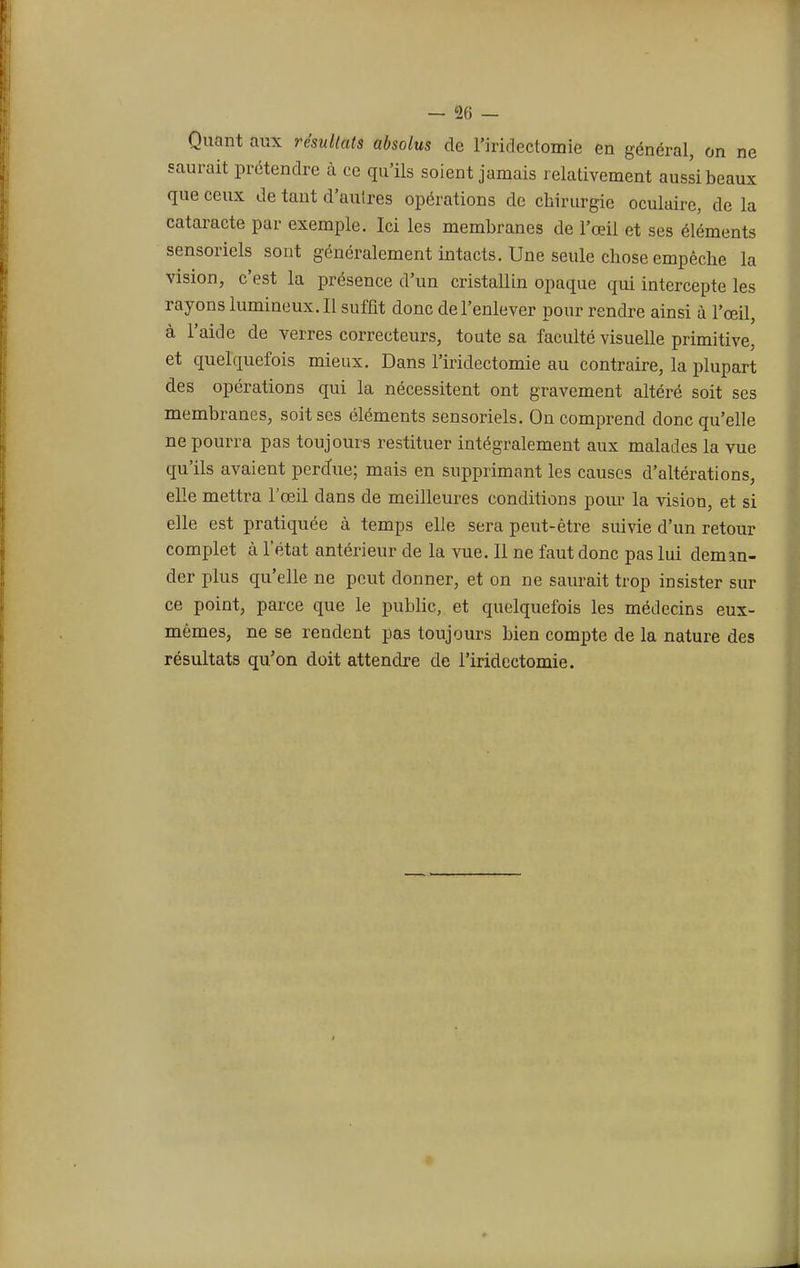 Quant aux résultats absolus de l'iridectomie en général, on ne saurait prétendre à ce qu'ils soient jamais relativement aussi beaux que ceux de tant d'autres opérations de chirurgie oculaire, de la cataracte par exemple. Ici les membranes de l'œil et ses éléments sensoriels sont généralement intacts. Une seule chose empêche la vision, c'est la présence d'un cristallin opaque qui intercepte les rayons lumineux. Il suffit donc de l'enlever pour rendre ainsi à l'œil, à l'aide de verres correcteurs, toute sa faculté visuelle primitive, et quelquefois mieux. Dans l'iridectomie au contraire, la plupart des opérations qui la nécessitent ont gravement altéré soit ses membranes, soit ses éléments sensoriels. On comprend donc qu'elle ne pourra pas toujours restituer intégralement aux malades la vue qu'ils avaient perdue; mais en supprimant les causes d'altérations, elle mettra l'œil dans de meilleures conditions pour la vision, et si elle est pratiquée à temps elle sera peut-être suivie d'un retour complet à l'état antérieur de la vue. Il ne faut donc pas lui deman- der plus qu'elle ne peut donner, et on ne saurait trop insister sur ce point, parce que le public, et quelquefois les médecins eux- mêmes, ne se rendent pas toujours bien compte de la nature des résultats qu'on doit attendre de l'iridectomie.