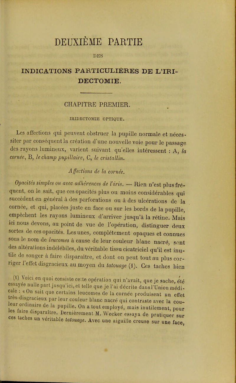 DEUXIÈME PARTIE DES INDICATIONS PARTICULIÈRES DE L'IRI- DECTOMIE. CHAPITRE PREMIER. IRIDECTOMIE OPTIQUE. Les affections qui peuvent obstruer la pupille normale et néces- siter par conséquent la création d'une nouvelle voie pour le passage des rayons lumineux, varient suivant qu'elles intéressent : A, la cornée, B, le champ pupillaire, C, le cristallin. Affections de la cornée. Opacités simples ou avec adhérences de l'iris. — Rien n'est plus fré- quent, on le sait, que ces opacités plus ou moins considérables qui succèdent en général à des perforations ou à des ulcérations de la cornée, et qui, placées juste en face ou sur les bords de la pupille, empêcbent les rayons lumineux d'arriver jusqu'à la rétine. Mais ici nous devons, au point de vue de l'opération, distinguer deux sortes de ces opacités. Les unes, complètement opaques et connues sous le nom de leucomes à cause de leur couleur blanc nacré, sont des altérations indélébiles, du véritable tissu cicatriciel qu'il est inu- tile de songer à faire disparaître, et dont on peut tout au plus cor- riger l'effet disgracieux au moyen du tatouage (d). Ces taches bien (1) Voici en quoi consiste celte opération qui n'avait, que je sache, été essayée nulle part jusqu'ici, et telle que je l'ai décrite dansl'Union médi- cale : « On sait que certains leucomes de la cornée produisent un effet res-d.sgracieux par leur couleur blanc nacré qui contraste avec la cou- eur ordinaire de la pupille. On a tout employé, mais inutilement, pour les aire disparaître. Dernièrement M. Wecker essaya de pratiquer sur ces taches un véritable tatouage. Avec une aiguille creuse sur une face