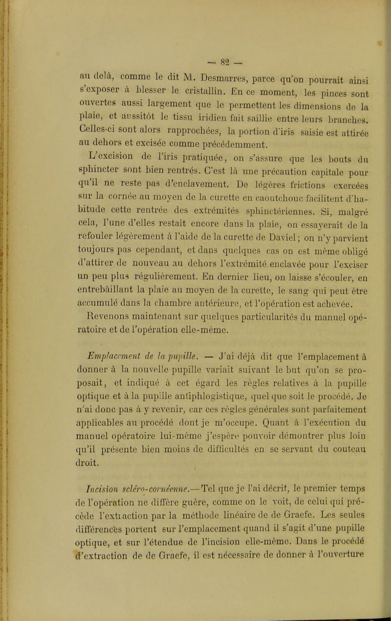 ou delà, comme le dit M. Desmarres, parce qu'on pourrait ainsi s'exposer à blesser le cristallin. En ce moment, les pinces sont ouvertes aussi largement que le permettent les dimensions de la plaie, et aussitôt le tissu iridiéu fait saillie entre leurs branches. Celles-ci sont alors rapprochées, la portion diris saisie est attirée au dehors et excisée comme précédemment. L'excision de l'iris pratiquée, on s'assure que les bouts du sphincter sont bien rentrés. C'est là une précaution capitale pour qu'il ne reste pas d'enclavement. De légères frictions exercées sur la cornée au moyen de la curette en caoutchouc facilitent d'ha- bitude cette rentrée des extrémités sphinctériennes. Si, malgré cela, l'une d'elles restait encore dans la plaie, on essayerait de la refouler légèrement à l'aide de la curette de Daviel ; on n'y parvient toujours pas cependant, et dans quelques cas on est même obligé d'attirer de nouveau au dehors l'extrémité enclavée pour l'exciser un peu plus régulièrement. En dernier lieu, on laisse s'écouler, en entrebâillant la plaie au moyen de la curette, le sang qui peut être accumulé dans la chambre antérieure, et l'opération est achevée. Revenons maintenant sur quelques particularités du manuel opé- ratoire et de l'opération elle-même. Emplacement de la pupille. — J'ai déjà dit que l'emplacement à donner à la nouvelle pupille variait suivant le but qu'on se pro- posait, et indiqué à cet égard les règles relatives à la pupille optique et à la pupille antiphlogistique, quel que soit le procédé. Je n'ai donc pas à y revenir, car ces règles générales sont parfaitement applicables au procédé dont je m'occupe. Quant à l'exécution du manuel opératoire lui-môme j'espère pouvoir démontrer plus loin qu'il présente bien moins de difficultés en se servant du couteau droit. Incision scléro-comcenne.—Tel que je l'ai décrit, le premier temps de l'opération ne diffère guère, comme on le voit, de celui qui pré- cède l'cxtiaction par la méthode linéaire tic de Graefe. Les seules différences portent sur l'emplacement quand il s'agit d'une pupille optique, et sur l'étendue de l'incision elle-même. Dans le procédé d'extraction de de Graefe, il est nécessaire de donner à l'ouverture