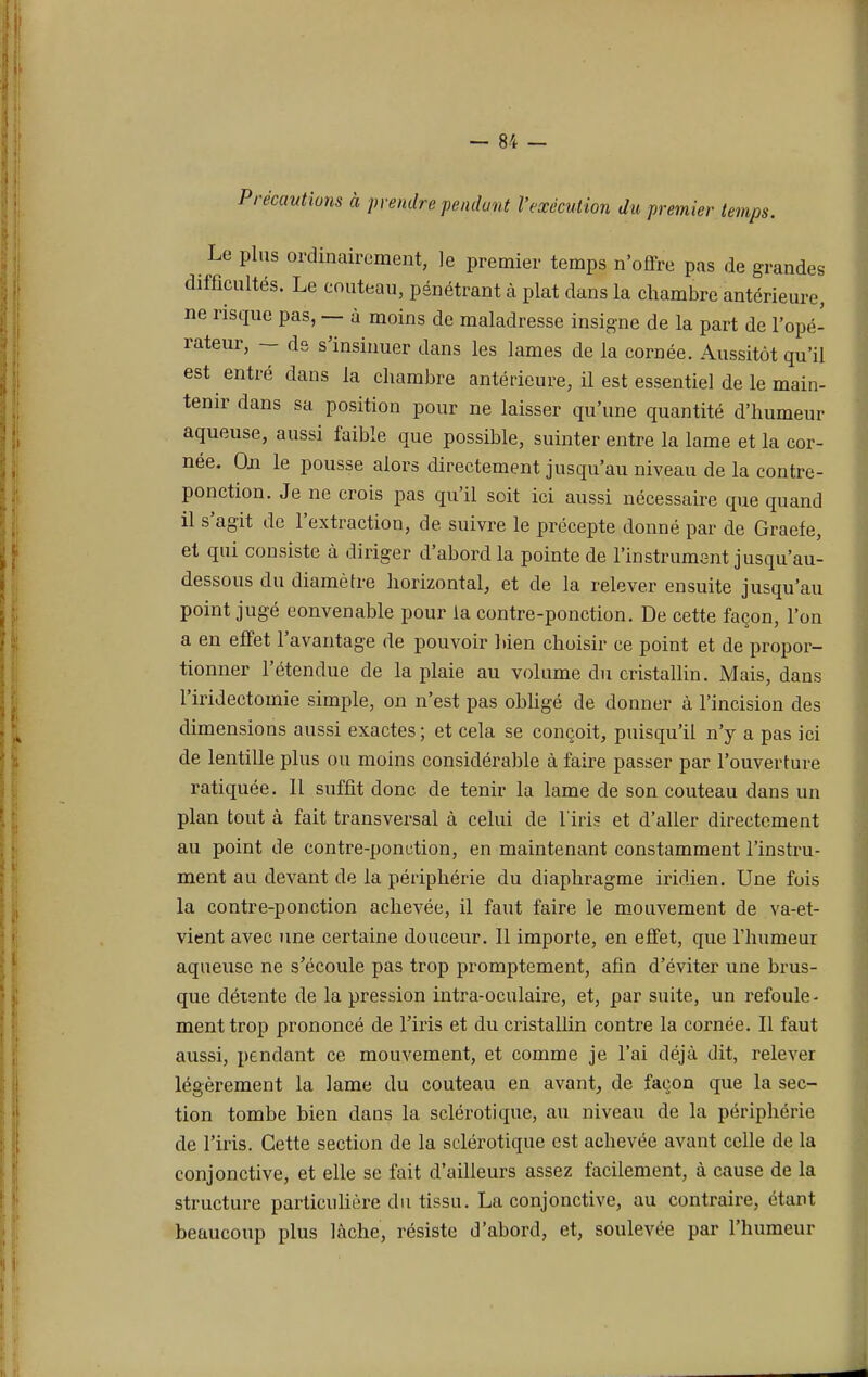 Précautions à prendre pendant l'exécution du premier temps. Le plus ordinairement, le premier temps n'offre pas de grandes difficultés. Le couteau, pénétrant à plat dans la chambre antérieure, ne risque pas, — à moins de maladresse insigne de la part de l'opé- rateur, — ds s'insinuer dans les lames de la cornée. Aussitôt qu'il est entré dans la chambre antérieure, il est essentiel de le main- tenir dans sa position pour ne laisser qu'une quantité d'humeur aqueuse, aussi faible que possible, suinter entre la lame et la cor- née. On le pousse alors directement jusqu'au niveau de la contre- ponction. Je ne crois pas qu'il soit ici aussi nécessaire que quand il s'agit de l'extraction, de suivre le précepte donné par de Graefe, et qui consiste à diriger d'abord la pointe de l'instrument jusqu'au- dessous du diamètre horizontal, et de la relever ensuite jusqu'au point jugé convenable pour la contre-ponction. De cette façon, l'on a en effet l'avantage de pouvoir bien choisir ce point et de propor- tionner l'étendue de la plaie au volume du cristallin. Mais, dans l'iridectomie simple, on n'est pas obligé de donner à l'incision des dimensions aussi exactes ; et cela se conçoit, puisqu'il n'y a pas ici de lentille plus ou moins considérable à faire passer par l'ouverture ratiquée. Il suffit donc de tenir la lame de son couteau dans un plan tout à fait transversal à celui de l'iris et d'aller directement au point de contre-ponction, en maintenant constamment l'instru- ment au devant de la périphérie du diaphragme iridien. Une fois la contre-ponction achevée, il faut faire le mouvement de va-et- vient avec une certaine douceur. Il importe, en effet, que l'humeur aqueuse ne s'écoule pas trop promptement, afin d'éviter une brus- que détente de la pression intra-oculaire, et, par suite, un refoule - ment trop prononcé de l'iris et du cristallin contre la cornée. Il faut aussi, pendant ce mouvement, et comme je l'ai déjà dit, relever légèrement la lame du couteau en avant, de façon que la sec- tion tombe bien dans la sclérotique, au niveau de la périphérie de l'iris. Cette section de la sclérotique est achevée avant celle de la conjonctive, et elle se fait d'ailleurs assez facilement, à cause de la structure particulière du tissu. La conjonctive, au contraire, étant beaucoup plus lâche, résiste d'abord, et, soulevée par l'humeur