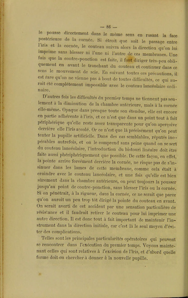 le pousse directement dans le môme sens en rasant la face postérieure de la cornée. Si étroit que soit le passage entre lins et la cornée, le couteau suivra alors la direction qu'on lui imprime sans blesser ni l'une ni l'autre de ces membranes. Une fois que la contre-ponction est faite, il faut diriger très-peu obli- quement en avant le trancbant du couteau et continuer dans ce sens le mouvement de scie. En suivant toutes ces précautions, il est rare qu'on ne vienne pas à bout de toutes difficultés, ce qui au- rait été complètement impossible avec le couteau lancéolaire ordi- naire. D'autres fois les difficultés du premier temps ne tiennent pas seu- lement à la diminution de la cbambre antérieure, mais à la cornée elle-même. Opaque dans presque toute son étendue, elle est encore en partie adhérente à l'iris, et ce n'est que dans un point tout à fait périphérique qu'elle reste assez transparente pour qu'on aperçoive derrière elle l'iris accolé. Or ce n'est que là précisément qu'on peut tenter la pupille artificielle. Dans des cas semblables, réputés ino- pérables autrefois, et on le comprend sans peine quand on se sert du couteau lancéolaire, l'introduction du bistouri linéaire doit être faite aussi phériphériquement que possible. De cette façon, en effet, la pointe arrive forcément derrière la cornée, ne risque pas de s'in- sinuer dans les lames de cette membrane, comme cela était à craindre avec le couteau lancéolaire, et une fois qu'elle est bien sûrement dans la chambre antérieure, on peut toujours la pousser jusqu'au point de contre-ponction, sans blesser l'iris ou la cornée. Si on pénétrait, à la rigueur, dans la cornée, ce ne serait que parce qu'on aurait un peu trop tôt dirigé la pointe du couteau en avant. On serait averti de cet accident par une sensation particulière de résistance et il faudrait retirer le couteau pour lui imprimer une autre direction. Il est donc tout à fait important de maintenir l'in- strument dans la direction initiale, car c'est là le seul moyen d'évi- ter des complications. Telles sont les principales particularités opératoires qui peuvent se rencontrer dans l'exécution du premier temps. Voyons mainte- nant celles qui sont relatives à l'excision de l'iris, et d'abord quelle forme doit-on chercher à ddnner à la nouvelle pupille.
