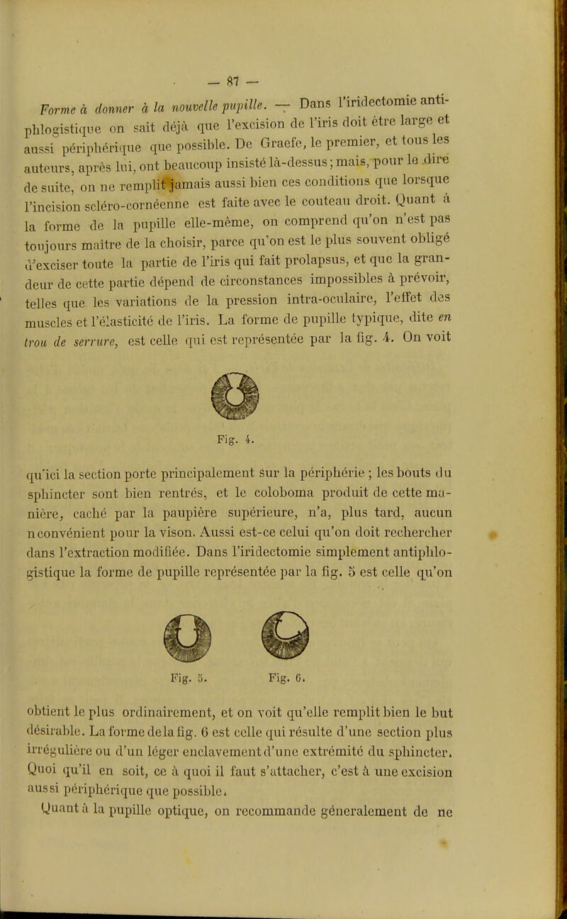Forme à donner à la nouvelle pupille. - Dans l'iridectomie anti- phlogistique on sait déjà que l'excision de l'iris doit être large et aussi périphérique que possible. De Graefe, le premier, et tous les auteurs, après lui, oui beaucoup insisté là-dessus ; mais, pour le dire de suite, on ne remplit jamais aussi bien ces conditions que lorsque l'incision scléro-cornéenne est faite avec le couteau droit. Quant à la forme de la pupille elle-même, on comprend qu'on n'est pas toujours maître de la choisir, parce qu'on est le plus souvent obligé d'exciser toute la partie de l'iris qui fait prolapsus, et que la gran- deur de cette partie dépend de circonstances impossibles à prévoir, telles que les variations de la pression intra-oculaire, l'effet des muscles et l'élasticité de l'iris. La forme de pupille typique, dite en trou de serrure, est celle qui est représentée par la fig. 4. On voit Fig. 4. qu'ici la section porte principalement sur la périphérie ; les bouts du sphincter sont bien rentrés, et le coloboma produit de cette ma- nière, caché par la paupière supérieure, n'a, plus tard, aucun nconvénient pour la vison. Aussi est-ce celui qu'on doit rechercher dans l'extraction modifiée. Dans l'iridectomie simplement antiphlo- gistique la forme de pupille représentée par la fig. 5 est celle qu'on Fig. 5. Fig. G. obtient le plus ordinairement, et on voit qu'elle remplit bien le but désirable. La forme delà fig. 6 est celle qui résulte d'une section plus irrégulière ou d'un léger enclavement d'une extrémité du sphincter. Quoi qu'il en soit, ce à quoi il faut s'attacher, c'est à une excision aussi périphérique que possible. Quant à la pupille optique, on recommande généralement de ne