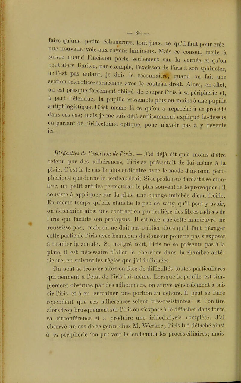 l'aire qu'une petite échancrure, tout juste ce qu'il faut pour crée une nouvelle voie aux rayons lumineux. Mais ce conseil, facile à suivre quand l'incision porte seulement sur la cornée, et qu'on peut alors limiter, par exemple, l'excisson de l'iris à son sphincter, ne l'est pas autant, je dois le reconnaître, quand on fait une section sclérotico-cornéenne avec le couteau droit. Alors, en eflet, on est presque forcément obligé de couper l'iris à sa périphérie et, à part l'étendue, la pupille ressemble plus ou moins à une pupille antipblogistique. C'est même là ce qu'on a reproché à ce procédé dans ces cas; mais je me suis déjà suffisamment expliqué là-dessus en parlant de l'iridectomie optique, pour n'avoir pas à y revenir ici. Difficultés de l'excision de l'iris. — J'ai déjà dit qu'à moins d'être retenu par des adhérences, l'iris se présentait de lui-même à la plaie. C'est là le cas le plus ordinaire avec le mode d'incision péri- phérique que donne ie couteau droit. Si ce prolapsus tardait à se mon- trer, un petit artifice permettrait le plus souvent de le provoquer : il consiste à appliquer sur la plaie une éponge imbibée d'eau froide. En même temps qu'elle étanche le peu de sang qu'il peut y avoir, on détermine ainsi une contraction particulière des fibres radiées de l'iris qui facilite son prolapsus. Il est rare que cette manœuvre ne réussisse pas ; mais on ne doit pas oublier alors qu'il faut dégager cette partie de l'iris avec beaucoup de douceur pour ne pas s'exposer à tirailler la zonule. Si, malgré tout, l'iris ne se présente pas à la plaie, il est nécessaire d'aller le chercher clans la chambre anté- rieure, en suivant les règles que j'ai indiquées. On peut se trouver alors en face de difficultés toutes particulières qui tiennent à l'état de l'iris lui-même. Lorsque la pupille est sim- plement obstruée par des adhérences, on arrive généralement à sai- sir l'iris et à en entraîner une portion au dehors. Il peut se faire cependant que ces adhérences soient très-résistantes; si l'on tire alors trop brusquement sur l'iris on s'expose à le détacher dans toute sa circonférence et a produire une iridodialysis complète. J'ai observé un cas de ce genre chez M. Weckcr ; l'iris lut détaché ainsi à B3 périphérie 'on pue voir le lendemain les procès ciliaires; mais