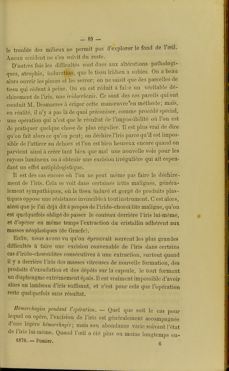 le trouble des milieux ne permit pas d'explorer le fond de l'œil. Aucun accident ne s'en suivit du reste. D'autres fois les difficultés sont dues aux altérations pathologi- ques, atrophie, induration, que le tissu iridien a subies. On a beau alors ouvrir les pinces et les serrer; on ne saisit que des parcelles de tissu qui cèdent à peine. On en est réduit à faire un véritable dé- chirement de l'iris, une iridorrhexis. Ce sont des cas pareils qui ont conduit M. Desmarres à ériger cette manœuvre en méthode; mais, en réalité, il n'y a pas là de quoi préconiser, comme procédé spécial, une opération qui n'est que le résultat de l'impossibilité où l'on est de pratiquer quelque chose de plus régulier. Il est plus vrai de dire qu'on fait alors ce qu'on peut; on déchire l'iris parce qu'il est impos- sible de l'attirer au dehors et l'on est bien heureux encore quand on parvient ainsi à créer tant bien que mal une nouvelle voie pour les rayons lumineux ou à obtenir une excision irrégulière qui ait cepen- dant un effet antiphlogistique. Il est des cas encore où l'on ne peut même pas faire le déchire- ment de l'iris. Cela se voit clans certaines iritis malignes, généra- lement sympathiques, où le tissu induré et gorgé de produits plas- tiques oppose une résistance invincible à toutinstrument. C 'est alors, ainsi que je l'ai déjà dit à propos de rirido-choroïdite maligne, qu'on est quelquefois obligé de passer le couteau derrière l'iris lui-même, et d'opérer en même temps l'extraction du cristallin adhérent aux masses néoplasiques (de Gracfe). Enfin, nous avons vu qu'on éprouvait souvent les plus grandes difficultés à faire une excision convenable de l'iris dans certains cas d'irido-choroïdites consécutives à une extraction, surtout quand il y a derrière l'iris des masses vitreuses de nouvelle formation, des produits d'exsudation et des dépôts sur la capsule, le tout formant un diaphragme extrêmement épais. Il est vraiment impossible d'avoir alors un lambeau d'iris suffisant, et c'est pour cela que l'opération reste quelquefois sans résultat. Uémorrhagies pendant l'opération. — Quel que soit le cas pour lequel on opère, l'excision de l'iris est généralement accompagnée d'une légère hémorrhagie ; mais son abondance varie suivant l'état de l'iris lui-même. Quand l'œil a été plus ou moins longtemps en- 1870. -Pomier. 6