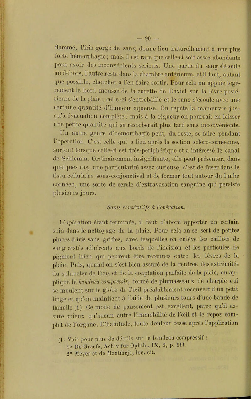 flamme, l'iris gorgé de sang donne lieu naturellement à une plus forte hémorrhagie; mais il est rare que celle-ci soit assez abondante pour avoir des inconvénients sérieux. Une partie du sang s'écoule an dehors, l'autre reste dans la chambre antérieure, et il faut, autant que possible, chercher à l'en faire sortir. Pour cela on appuie légè- rement le bord mousse de la curette de Daniel sur la lèvre posté- rieure de la plaie ; celle-ci s'entrebâille et le sang s'écoule avec une certaine quantité d'humeur aqueuse. On répète la manœuvre jus- qu'à évacuation complète; mais à la rigueur on pourrait en laisser une petite quantité qui se résorberait plus tard sans inconvénients. Un autre genre d'hémorrhagie peut, du reste, se faire pendant l'opération. C'est celle qui a lieu après la section scléro-cornéenne, surtout lorsque celle-ci est très-périphérique et a intéressé le canal de Schlemm. Ordinairement insignifiante, elle peut présenter, dans quelques cas, une particularité assez curieuse, c'est de fuser dans le tissu cellulaire sous-conjonctival et de former tout autour du limbe cornéen, une sorte de cercle d'extravasation sanguine qui persiste plusieurs jours. Soins consécutifs à l'opération. L'opération étant terminée, il faut d'abord apporter un certain soin dans le nettoyage de la plaie. Pour cela on se sert de petites pinces à iris sans griffes, avec lesquelles on enlève les caillots de sang restés adhérents aux bords de l'incision et les particules de pigment irien qui peuvent être retenues entre les lèvres de la plaie. Puis, quand on s'est bien assuré de la rentrée des extrémités du sphincter de l'iris et de la coaptation parfaite de la plaie, on ap- plique le bandeau compressif, formé de plumasseaux de charpie qui se moulent sur le globe de l'œil préalablement recouvert d'un petit linge et qu'on maintient à l'aide de plusieurs tours d'une bande de. llanelle (1). Ce mode de pansement est excellent, parce qu'il as- sure mieux qu'aucun autre l'immobilité de l'œil et le repos com- plet de l'organe. D'habitude, toute douleur cesse après l'application (I, Voir pour plus de détails sur le bandeau compressif : lo De Graefe, Achiv fur Ophlh., IX, 2, p. 111. 2° Meyer et de Montmeja, loc. cit.