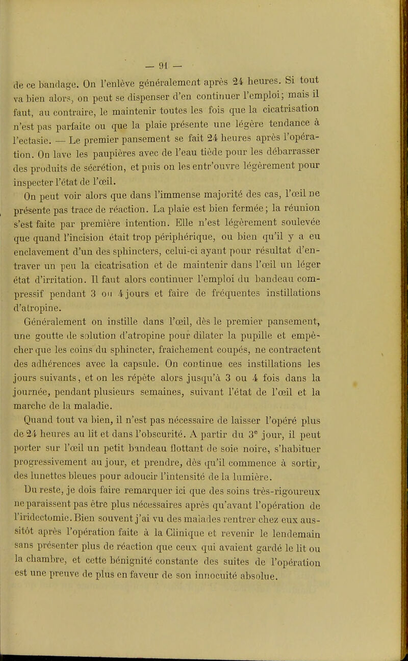 de ce bandage. On l'enlève généralement après 24 heures. Si tout va bien alors, on peut se dispenser d'en continuer l'emploi; mais il faut, au contraire, le maintenir toutes les fois cpie la cicatrisation n'est pas parfaite ou que la plaie présente une légère tendance à l'ectasie. — Le premier pansement se fait 24 heures après l'opéra- tion. On lave les paupières avec de l'eau tiède pour les débarrasser des produits de sécrétion, et puis on les entr'ouvre légèrement pour inspecter l'état de l'œil. On peut voir alors que dans l'immense majorité des cas, l'œil ne présente pas trace de réaction. La plaie est bien fermée; la réunion s'est faite par première intention. Elle n'est légèrement soulevée que quand l'incision était trop périphérique, ou bien qu'il y a eu enclavement d'un des sphincters, celui-ci ayant pour résultat d'en- traver un peu la cicatrisation et de maintenir dans l'œil un léger état d'irritation. Il faut alors continuer l'emploi du bandeau com- pressif pendant 3 on 4 jours et faire de fréquentes instillations d'alropine. Généralement on instille dans l'œil, dès le premier pansement, une goutte de solution d'atropine pour dilater la pupille et empê- cher que les coins du sphincter, fraîchement coupés, ne contractent des adhérences avec la capsule. On continue ces instillations les jours suivants, et on les répète alors jusqu'à 3 ou 4 fois clans la journée, pendant plusieurs semaines, suivant l'état de l'œil et la marche de la maladie. Quand tout va bien, il n'est pas nécessaire de laisser l'opéré plus de 24 heures au lit et clans l'obscurité. A partir du 3e jour, il peut porter sur l'œil un petit bandeau flottant de soie noire, s'habituer progressivement au jour, et prendre, dès qu'il commence à sortir, des lunettes bleues pour adoucir l'intensité de la lumière. Du reste, je dois faire remarquer ici que des soins très-rigoureux ne paraissent pas être plus nécessaires après qu'avant l'opération de l'iridectomie. Bien souvent j'ai vu des malades rentrer chez eux aus- sitôt après l'opération faite à la Clinique et revenir le lendemain sans présenter plus de réaction que ceux qui avaient gardé le lit ou la chambre, et cette bénignité constante des suites de l'opération est une preuve de plus en faveur de son innocuité absolue.
