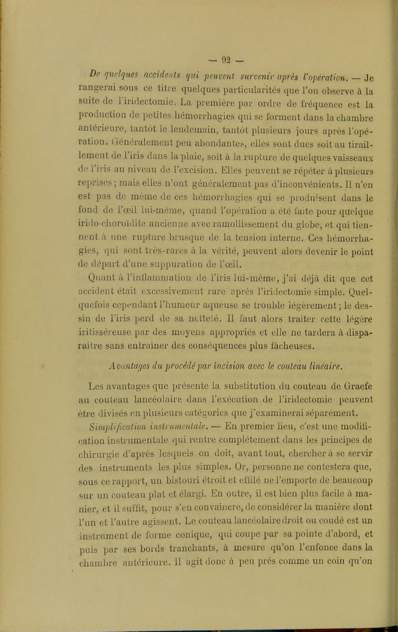 — 02 — De quelques accidents qui peuvent survenir après l'opération. — Je rangerai sous ce titre quelques particularités que l'on observe à la suite de l'iridectomic. La première par ordre de fréquence est la production de petites hémorrhagies qui se forment dans la chambre antérieure, tantôt le lendemain, tantôt plusieurs jours après l'opé- ration. Généralement peu abondante?, elles sont dues soit au tirail- lement de l'iris dans la plaie, soit à la rupture de quelques vaisseaux de l'iris au niveau de l'excision. Elles peuvent se répéter à plusieurs reprises ; mais elles n'ont généralement pas d'inconvénients. Il n'en est pas de même de ces hémorrhagies qui se prodirsent dans le fond de l'œil lui-même, quand l'opération a été faite pour quelque irido-choroïdite ancienne avec ramollissement du globe, et qui tien- nent à une rupture brusque de la tension interne. Ces hémorrha- gies, qui sont très-rares à la vérité, peuvent alors devenir le point de départ d'une suppuration de l'œil. Quant à l'inflammation de l'iris lui-même, j'ai déjà dit que cet accident était excessivement rare après l'iridectomie simple. Quel- quefois cependant l'humeur aqueuse se trouble légèrement; le des- sin de l'iris perd de sa netteté. Il faut alors traiter cette légère irilisséreuse par des moyens appropriés et elle ne tardera à dispa- raître sans entraîner des conséquences plus fâcheuses. Avantages du procédé par Incision avec le couteau linéaire. Les avantages que présente la substitution du couteau de Graefe au couteau lancéolaire dans l'exécution de l'iridectomie peuvent être divisés en plusieurs catégories que j'examinerai séparément. Simplification instrumentale. — En premier lieu, c'est une moditi- cation instrumentale qui rentre complètement dans les principes de chirurgie d'après lesquels on doit, avant tout, chercher à se servir des instruments les plus simples. Or, personne ne contestera que, sous ce rapport, un bistouri étroit et effilé ne l'emporte de beaucoup sur un couteau plat et élargi. En outre, il est bien plus facile à ma- nier, et il suffit, pour s'en convaincre, de considérer la manière dont l'un et l'autre agissent. Le couteau lancéolaire droit ou coudé est un instrument de forme conique, qui coupe par sa pointe d'abord, et puis par ses bords tranebants, à mesure qu'on l'enfonce dans la chambre antérieure. Il agit donc à peu près comme un coin qu'on