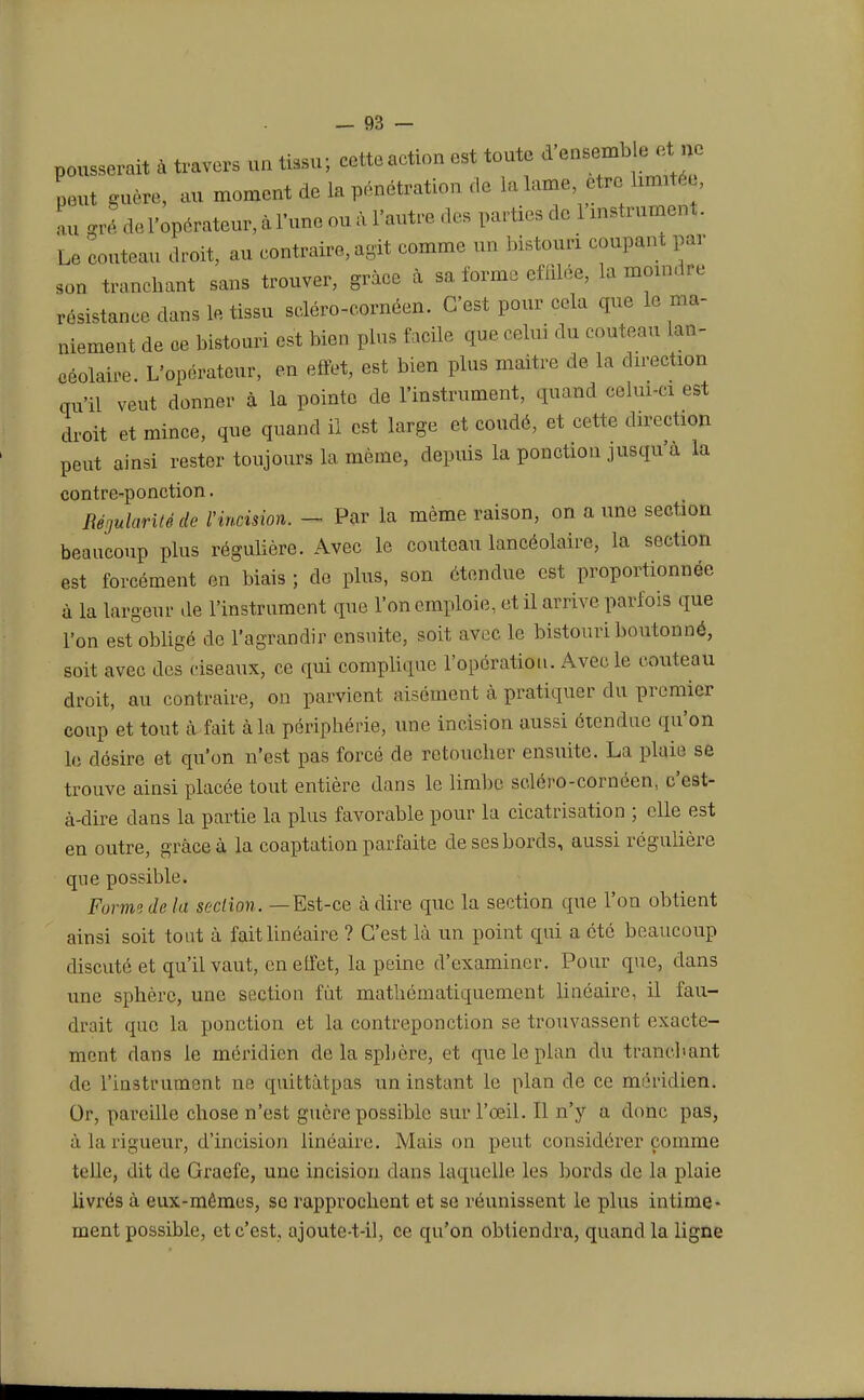 pousserait à travers un tissu; cetteaction est toute d'ensemble, ne peut guère, au moment de la pénétration de la lame, être bflttf*, nu gré de l'opérateur, à l'une ou à l'autre des parties de 1 instrument. Le couteau droit, au contraire, agit comme un bistouri coupant par son tranchant sans trouver, grâce à sa forme effilée, la moindre résistance dans le tissu sdéro-cornéen. C'est pour cela que le ma- niement de oe bistouri est bien plus facile que celui du couteau lan- céolaire. L'opérateur, en effet, est bien plus maitre de la direction qu'il veut donner à la pointe de l'instrument, quand celui-ci est droit et mince, que quand il est large et coudé, et cette direction peut ainsi rester toujours la même, depuis la ponction jusqu'à la contre-ponction. Régularité de l'incision. — Par la même raison, on a une section beaucoup plus régulière. Avec le couteau lancéolaire, la section est forcément en biais ; de plus, son étendue est proportionnée à la largeur de l'instrument que l'on emploie, et il arrive parfois que l'on est obligé de l'agrandir ensuite, soit avec le bistouri boutonné, soit avec des ciseaux, ce qui complique l'opération. Avec le couteau droit, au contraire, on parvient aisément à pratiquer du premier coup et tout à fait à la périphérie, une incision aussi étendue qu'on le désire et qu'on n'est pas forcé de retoucher ensuite. La plaie se trouve ainsi placée tout entière dans le limbe selcro-cornéen, c'est- à-dire dans la partie la plus favorable pour la cicatrisation ; elle est en outre, grâce à la coaptation parfaite de ses bords, aussi régulière que possible. Forme de la section. —Est-ce à dire que la section que l'on obtient ainsi soit tout à fait linéaire ? C'est là un point qui a été beaucoup discuté et qu'il vaut, en effet, la peine d'examiner. Pour que, dans une sphère, une section fût mathématiquement linéaire, il fau- drait que la ponction et la contreponction se trouvassent exacte- ment dans le méridien de la sphère, et que le plan du tranchant de l'instrument ne quittàtpas un instant le plan de ce méridien. Or, pareille chose n'est guère possible sur l'œil. Il n'y a donc pas, à la rigueur, d'incision linéaire. Mais on peut considérer comme telle, dit de Graefe, une incision dans laquelle les bords de la plaie livrés à eux-mêmes, se rapprochent et se réunissent le plus intime- ment possible, et c'est, ajoute-t-il, ce qu'on obtiendra, quand la ligne