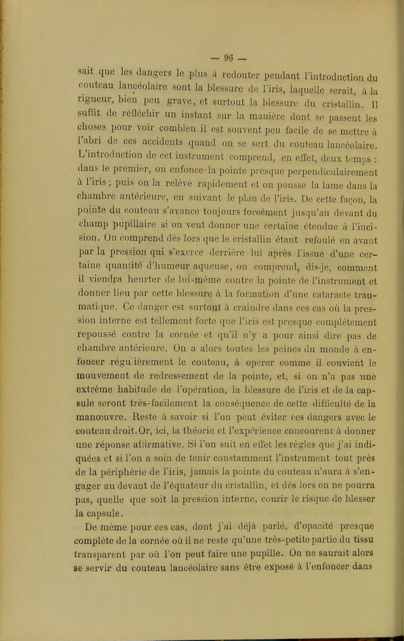 sait que les dangers le plus à redouter pendant l'introduction du couteau lancéolaire sont la blessure de l'iris, laquelle serait, à la rigueur, bien peu grave, et surtout.la blessure du cristallin. Il suffit de réfléchir un instant sur la manière dont se passent les choses pour voir combien il est souvent peu facile de se mettre à l'abri de ces accidents quand on se sert du couteau lancéolaire. L'introduction de cet instrument comprend, en effet, deux temps : dans le premier, on enfonce-la pointe presque perpendiculairement à l'iris ; puis on la relève rapidement et on pousse la lame dans la chambre antérieure, en suivant le plan de l'iris. De cette façon, la pointe du couteau s'avance toujours forcément jusqu'au devant du champ pupillaire si on veut donner une certaine étendue à l'inci- sion. On comprend dès lors que le cristallin étant refoulé en avant par la pression qui s'exerce derrière lui après l'issue d'une cer- taine quantité d'humeur aqueuse, on comprend, dis-je, comment il viendra heurter de lui-même contre la pointe de l'instrument et donner lieu par cette blessure à la formation d'une cataracte trau- matique. Ce danger est surtout à craindre dans ces cas où la pres- sion interne est tellement forte que l'iris est presque complètement repoussé contre la cornée et qu'il n'y a pour ainsi dire pas de chambre antérieure. On a alors toutes les peines du monde à en- foncer régu ièrement le couteau, à opérer comme il convient le mouvement de redressement de la pointe, et, si on n'a pas une extrême habitude de l'opération, la blessure de l'iris et de la cap- sule seront très-facilement la conséquence de cette difficulté de la manœuvre. Reste à savoir si l'on peut éviter ces dangers avec le couteau droit. Or, ici, la théorie et l'expérience concourenc à donner une réponse affirmative. Si l'on suit en effet les règles que j'ai indi- quées et si l'on a soin de tenir constamment l'instrument tout près de la périphérie de l'iris, jamais la pointe du couteau n'aura à s'en- gager au devant de l'équateur du cristallin, et dès lors on ne pourra pas, quelle que soit la pression interne, courir le risque de blesser la capsule. De même pour ces cas, dont j'ai déjà parlé, d'opacité presque complète de la cornée où il ne reste qu'une très-petite partie du tissu transparent par où l'on peut faire une pupille. On ne saurait alors se servir du couteau lancéolaire sans être exposé à l'enfoncer dans