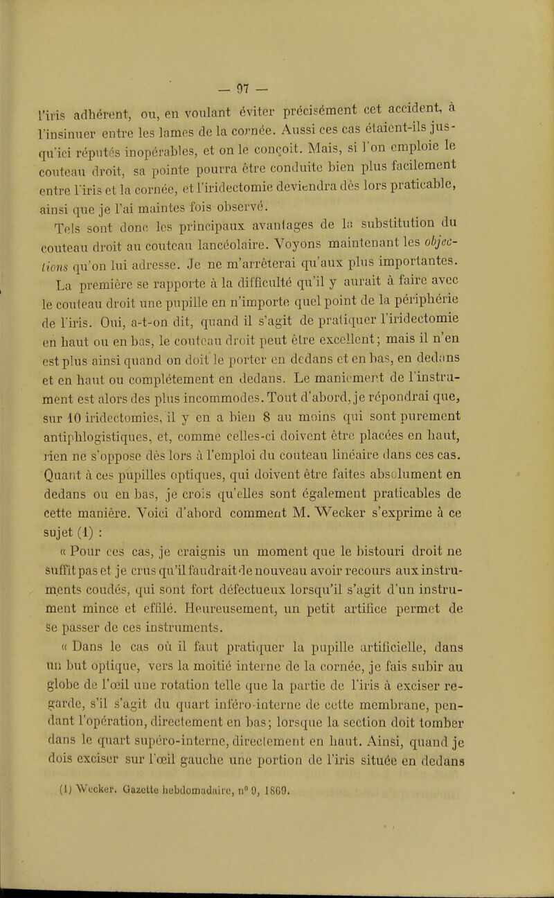 l'iris adhèrent, ou, en voulant éviter précisément cet accident, à l'insinuer entre les lames de la cornée. Aussi ces cas étaient-ils jus- qu'ici réputés inopérables, et on le conçoit. Mais, si l'on emploie le couteau droit, sa pointe pourra être conduite bien plus facilement entre l'iris et la cornée, et l'iridectomie deviendra dès lors praticable, ainsi que je l'ai maintes fois observé. Tels sont donc les principaux avanlages de la substitution du couteau droit au couteau lancéolaire. Voyons maintenant les objec- tions qu'on lui adresse. Je ne m'arrêterai qu'aux plus importantes. La première se rapporte à la difficulté qu'il y aurait à faire avec le couteau droit une pupille en n'importe quel point de la périphérie de l'iris. Oui, a-t-on dit, quand il s'agit de pratiquer l'iridectomie en haut ou en bas, le couteau droit peut être excellent; mais il n'en est plus ainsi quand on doit le porter en dedans et en bas, en dedans et en haut ou complètement en dedans. Le maniement de l'instru- ment est alors des plus incommodes. Tout d'abord, je répondrai que, sur 10 iridectomies, il y en a bien 8 au moins qui sont purement antiphlogistiques, et, comme celles-ci doivent être placées en haut, rien ne s'oppose dès lors à l'emploi du couteau linéaire dans ces cas. Quant à ces pupilles optiques, qui doivent être faites absolument en dedans ou en bas, je crois qu'elles sont également praticables de cette manière. Voici d'abord comment M. Wecker s'exprime à ce sujet (1) : « Pour ces cas, je craignis un moment que le bistouri droit ne sufîitpaset je crus qu'il faudrait de nouveau avoir recours aux instru- ments coudés, qui sont fort défectueux lorsqu'il s'agit d'un instru- ment mince et effilé. Heureusement, un petit artifice permet de se passer de ces instruments. « Dans le cas où il faut pratiquer la pupille artificielle, dans un but optique, vers la moitié interne de la cornée, je fais subir au globe de l'oeil une rotation telle que la partie de l'iris à exciser re- garde, s'il s'ugit du quart inféro interne de celte membrane, pen- dant l'opération, directement en bas; lorsque la section doit tomber dans le quart supéro-interne, directement en haut. Ainsi, quand je dois exciser sur l'œil gauche une portion de l'iris située en dedans (1) Wecker. Gazette hebdomadaire, n° 9, 1SG9.