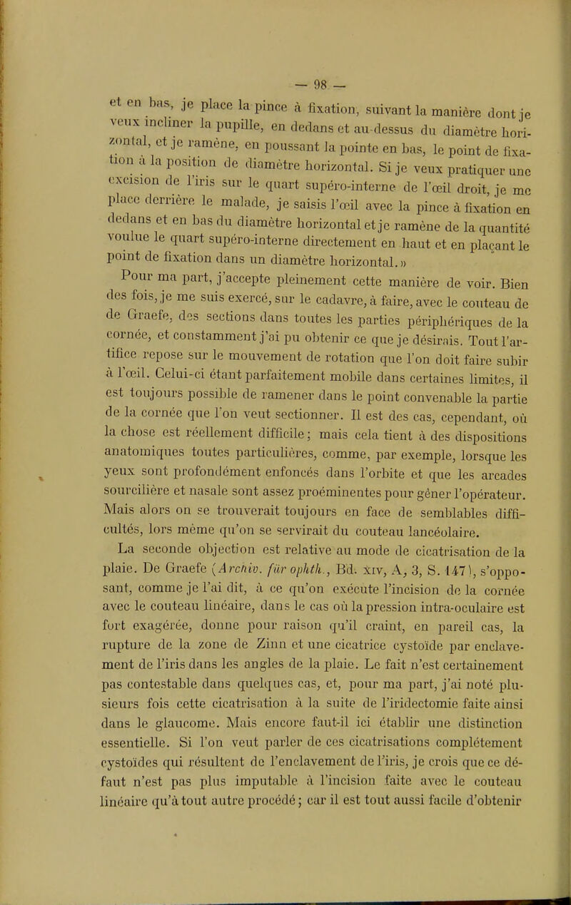 et on bas., je place la pince à fixation, suivant la manière dont fe veux incliner la pupille, en dedans et au-dessus du diamètre hori- zontal, et je ramène,, en poussant la pointe en bas, le point de fixa- ton a la position de diamètre horizontal. Si je veux pratiquer une exeisxon de l'iris sur le quart supéro-interne de l'œil droit, je me place derrière le malade, je saisis l'œil avec la pince à fixation en dedans et en bas du diamètre horizontal et je ramène de la quantité voulue le quart supéro-interne directement en haut et en plaçant le point de fixation dans un diamètre horizontal.» Pour ma part, j'accepte pleinement cette manière de voir. Bien des fois, je me suis exercé, sur le cadavre, à faire, avec le couteau de de Graefe, des sections dans toutes les parties périphériques de la cornée, et constamment j'ai pu obtenir ce que je désirais. Tout l'ar- tifice repose sur le mouvement de rotation que l'on doit faire subir à l'œil. Celui-ci étant parfaitement mobile dans certaines limites, il est toujours possible de ramener dans le point convenable la partie de la cornée que Ton veut sectionner. Il est des cas, cependant, où la chose est réellement difficile ; mais cela tient à des dispositions anatomiques toutes particulières, comme, par exemple, lorsque les yeux sont profondément enfoncés dans l'orbite et que les arcades sourcilière et nasale sont assez proéminentes pour gêner l'opérateur. Mais alors on se trouverait toujours en face de semblables diffi- cultés, lors même qu'on se servirait du couteau lancéolaire. La seconde objection est relative au mode de cicatrisation de la plaie. De Graefe (Arc/iiv. fûr ophth., Bd. xiv, A, 3, S. 147), suppo- sant, comme je l'ai dit, à ce qu'on exécute l'incision de la cornée avec le couteau linéaire, dans le cas où la pression intra-oculaire est fort exagérée, donne pour raison qu'il craint, en pareil cas, la rupture de la zone de Zinn et une cicatrice cystoïde par enclave- ment de l'iris dans les angles de la plaie. Le fait n'est certainement pas contestable dans quelques cas, et, pour ma part, j'ai noté plu- sieurs fois cette cicatrisation à la suite de l'iridectomie faite ainsi dans le glaucome. Mais encore faut-il ici établir une distinction essentielle. Si l'on veut parler de ces cicatrisations complètement cystoïdes qui résultent de l'enclavement de l'iris, je crois que ce dé- faut n'est pas plus imputable à l'incision faite avec le couteau linéaire qu'atout autre procédé; car il est tout aussi facile d'obtenir