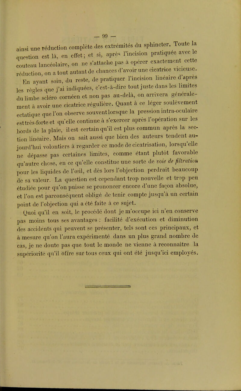 A une réduction complète des extrémités du sphincter. Toute la question est là, en effet; et si, après l'incision pratiquée couteau laneéolaire, on ne s'attache pas à opérer exactement cette réduction, on atout autant de chances d'avoir une cicatrice vicieuse. En ayant soin, du reste, de pratiquer l'incision linéaire d après les rèoles que j'ai indiquées, c'est-à-dire tout juste dans les limites du limbe scléro cornéen et non pas au-delà, on arrivera générale- ment à avoir une cicatrice régulière. Quant à ce léger soulèvement ectatique que l'on observe souvent lorsque la pression intra-oculaire esttres-forte et quelle continue à s'exercer après l'opération sur les bords de la plaie, il est certain qu'il est plus commun après la sec- tion linéaire. Mais on sait aussi que bien des auteurs tendent au- jourd'hui volontiers à regarder ce mode de cicatrisation, lorsqu'elle ne dépasse pas cerlaines limites, comme étant plutôt favorable qu'autre chose, en ce qu'elle constitue une sorte de voie de filtration pour les liquides de l'œil, et dès lors l'objection perdrait beaucoup de sa valeur. La question est cependant trop nouvelle et trop peu étudiée pour qu'on puisse se prononcer encore d'une façon absolue, et l'on est parconséquent obligé de tenir compte jusqu'à un certain point de l'objection qui a été faite à ce sujet. Quoi qu'il en soit, le procédé dont je m'occupe ici n'en conserve pas moins tous ses avantages : facilité d'exécution et diminution des accidents qui peuvent se présenter, tels sont ces principaux, et à mesure qu'on l'aura expérimenté dans un plus grand nombre de cas, je ne doute pas que tout le monde ne vienne à reconnaitre la supériorité qu'il offre sur tous ceux qui ont été jusqu'ici employés.