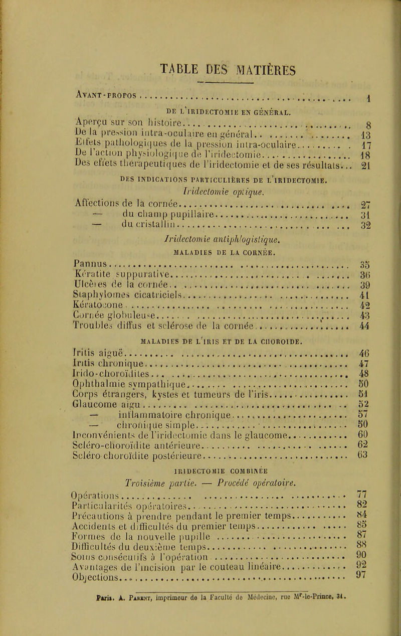TABLE DES MATIÈRES Avant-rRoros DE L'ilUDKCTOMIli EN GÉNÉRAL. Aperçu sur son histoire g De là pression intrà-ooulaimen général , 13 El tels pathologiques de la pression inira-oculaire '. 17 De l'action physiologique de riridectomie 18 Des efiets thérapeutiques de l'iridectomie et de ses résultats... 21 DES INDICATIONS PARTICULIÈRES DE L'iRIDECTOMlE. // idcctom ie opi ique. Affections de la cornée , 27 — du champ pupillaire 31 — du cristallin 32 Jridcctomie antiphbgislique. MALADIES DE LA CORNÉE. Pannus , 35 Kératite suppurative 3(i Ulcèies de la cornée 39 Staphylomes cicatriciels 41 Kérato^one 42 Cornée glohuleu-e 43 Troubles diffus et sclérose de la cornée 44 MALADIES DE L'iRIS ET DE LA CHOROÏDE. f ri lis aiguë , 46 Iritis chronique 47 Irido-choro'nliles 48 Ophthalmie sympathique, 50 Corps étrangers, kystes et tumeurs de l'iris 51 Glaucome aigu 52 — inflammatoire chronique. 57 — chronique simple • 50 Inconvénients de l'iridectomie dans le glaucome 60 Scléro-choroïdite antérieure 62 Scléro choroïdite postérieure 03 1IUDECT0M1E COMBINEE Troisième partie. — Procédé opératoire. Opérations • 77 Particularités opératoires 82 Précautions à prendre pendant le premier temps «4 Accidents et difficultés du premier temps 85 Formes de la nouvelle pupille 87 Difficultés du deuxième temps 8S Soins consécutifs à l'opération 90 Avantages de l'incision par ie couteau linéaire -. 92 Objections.. » 97 Puï». A. Parïnt, imprimeur do la Facullé do Médecine rue Mr-lo-Prince, 3i.