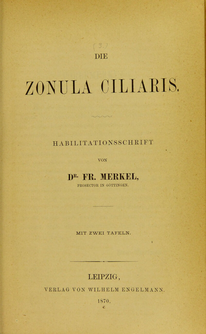 DIE ZONÜLA CILIARIS HABILITATIONSSCHRIFT VON FR. MERKEL, PEOSECTOK IN GÖTTINGEN. MIT ZWEI TAFELN. LEIPZIG, VERLAG VON WILHELM ENGELMANN. 1870.