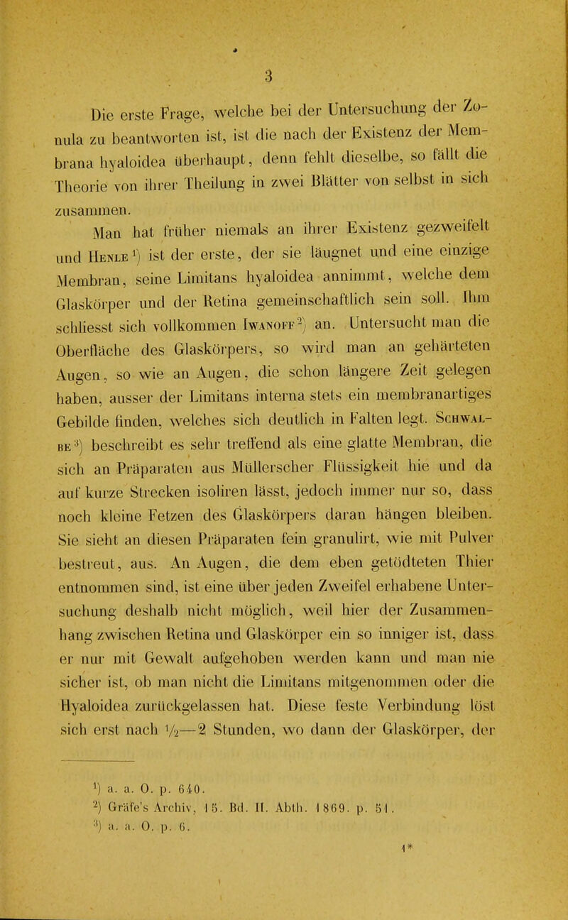 Die erste Frage, welche bei der Untersuchung der Zo- nula zu beantworten ist, ist die nach der Existenz der Mem- brana hyaloidea ubei haupt, denn fehlt dieselbe, so fällt die Theorie von ihrer Theilung in zvYei Blatter von selbst in sich zusammen. Man hat früher niemals an ihrer Existenz gezweifelt und Henle ') ist der erste, der sie läugnet und eine einzige Membran, seine Limitans hyaloidea annimmt, welche dem Glaskörper und der Retina gemeinschaftlich sein soll. Ihm schliesst sich vollkommen Iwanoff2) an. Untersucht man die Oberfläche des Glaskörpers, so wird man an gehärteten Augen, so wie an Augen, die schon längere Zeit gelegen haben, ausser der Limitans interna stets ein membranartiges Gebilde finden, welches sich deutlich in Falten legt. Schwal- be^) beschreibt es sehr treffend als eine glatte Membran, die sich an Präparaten aus Müllerscher Flüssigkeit hie und da auf kurze Strecken isoliren lässt, jedoch immer nur so, dass noch kleine Fetzen des Glaskörpers daran hängen bleiben. Sie sieht an diesen Präparaten fein granuhrt, wie mit Pulver bestreut, aus. An Augen, die dem eben getödteten Thier entnommen sind, ist eine über jeden Zweifel erhabene Unter- suchung deshalb nicht möglich, weil hier der Zusammen- hang zwischen Retina und Glaskörper ein so inniger ist, dass er nur mit Gewalt aufgehoben werden kann und man nie sicher ist, ob man nicht die Limitans mitgenommen oder die Hyaloidea zurückgelassen hat. Diese feste Verbindung löst sich erst nach V2—2 Stunden, wo dann der Glaskörper, der 1) a. a. 0. p. 640. 2) Gräfe's Archiv, 15. Bd. II. Ablli. 1 869. p. 51. =*) a. a. 0. p. 6. 4*
