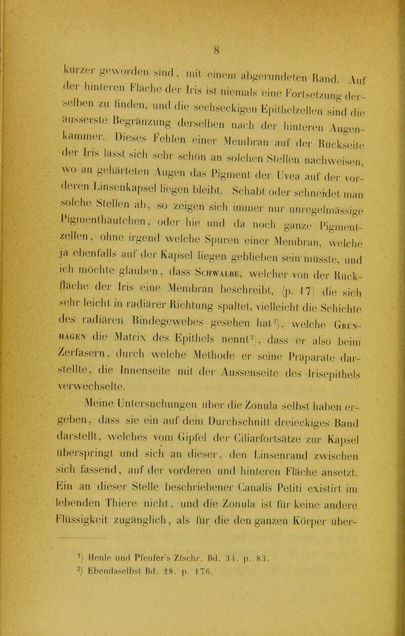 kurzer gew„rrlen sind , n.it .in.n. al.gerunclelen Rand 4uf cler hinleren Klaehe der Iris isl niemals eine Forlseizun, der- selhen zu linden, und die sechseckigen Epillielzellen sind di,> ausse,-ste Begränzung de,-selben nach der hinlei-en Au^en- kammer. Dieses Fehlen einer Me.nb,-an aul' der Riickseite aer Ir.s lasst sich sehr schön an solchen Slellen nachweisen Nvo an geharteten Augen das Pigment der Uvea auf der voi-- (loren Linsenkapsel liegen bleibt. Schabt oder sclineklet n.an solche Stellen ab, so zeigen sich immer nur unregelmassige Pigmenthäutchen, oder hie und da noch ganze Pigmenl- zellen, ohne iigend welche Spuren einer Membran, welche ja ebenfalls auf der Kapsel liegen geblieben sein müsste, und ich möchte glauben, dass Schwalbe, welcher von der Rück- llache der Iris eine Membran beschreibt, (p. 17) die sich sehr leicht in radiärer Richtung spaltet, vielleicht die Schichte des radiären Bindegewebes gesehen hat^), welche Grln- HAGEN die Mati-ix des Epithels nennt^j, dass er also beim Zerfasern, durch welche Methode ei- seine Piapai-ate dar- stellte, die Innenseite mit der Aussenseite des hisepithels verwechselte. Meine Untersuchungen, über die Zonula selbst haben er- geben, dass sie ein auf dem Durchschnitt dreieckiges Band darstellt, welches vom Gipfel der Ciliarfortsätze zui- Kapsel übei'springt und sich an diesei', den Linsenrand zwischen sich fassend, auf der vorderen und hinteren Fläche ansetzt. Ein an dieser Stelle beschriebener Canalis Petiti exislii t im lebenden Thiere nicht, und die Zonula ist füi-keine andere riüssigkeit zugänglich, als für die den ganzen Körper über- ') Henle und Pleufers Ztsclir. Bd. 3i. p. 83. Ebendaselbst lid. '2 8. p. iTfi.