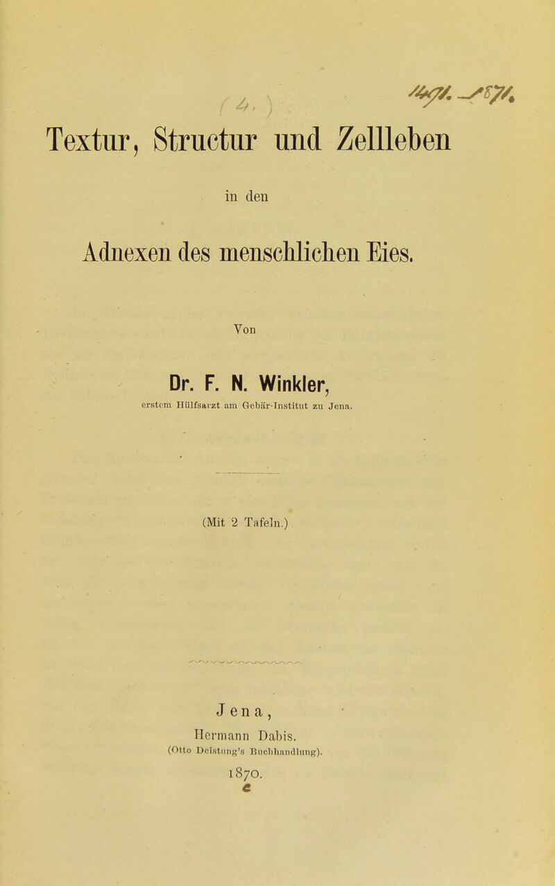 Textur, Structur und Zellleben in den Adnexen des menscliliclien Eies. Von Dr. F. N. Winkler, erstem Hülfsarzt am Gebär-Institut zu Jena. (Mit 2 Tafeln.) Jena, Hermann Dabis. (Otto Dolstnng's Buchhandlung). 187O. C