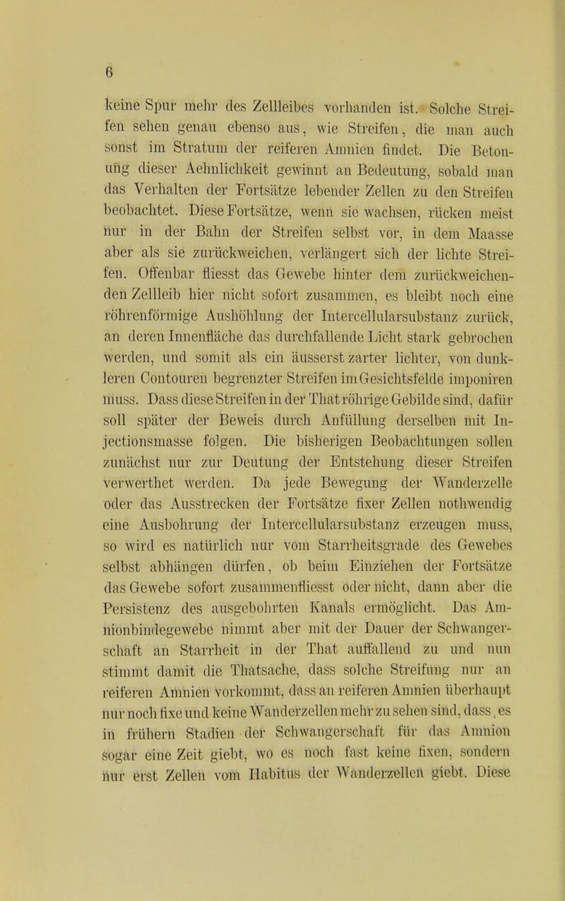 8 keine Spur mehr des Zellleibes vorhanden ist. Solche Strei- fen sehen genau ebenso aus, wie Streifen, die man auch sonst im Stratum der reiferen Amnion findet. Die Beton- ung dieser Aehnlichkeit gewinnt an Bedeutung, sobald man das Verhalten der Fortsätze lebender Zellen zu den Streifen beobachtet. Diese Fortsätze, wenn sie wachsen, rücken meist nur in der Bahn der Streifen selbst vor, in dem Maasse aber als sie zurückweichen, verlängert sich der lichte Strei- fen. Offenbar fliesst das Gewebe hinter dem zurückweichen- den Zellleib hier nicht sofort zusammen, es bleibt noch eine röhrenförmige Aushöhlung der Intercellularsubstanz zurück, an deren Innenfläche das durchfallende Licht stark gebrochen werden, und somit als ein äusserst zarter lichter, von dunk- leren Contouren begrenzter Streifen im Gesichtsfelde imponiren niuss. Dass diese Streifen in der That röhrige Gebilde sind, dafür soll später der Beweis durch Anfüllung derselben mit In- jectionsmasse folgen. Die bisherigen Beobachtungen sollen zunächst nur zur Deutung der Entstehung dieser Streifen verwerthet werden. Da jede Bewegung der Wanderzelle oder das Ausstrecken der Fortsätze fixer Zellen nothwendig eine Ausbohrung der Intercellularsubstanz erzeugen muss, so wird es natürlich nur vom Starrheitsgrade des Gewebes selbst abhängen dürfen, ob beim Einziehen der Fortsätze das Gewebe sofort zusammenfliesst oder nicht, dann aber die Persistenz des ausgebohrten Kanals ermöglicht. Das Am- nionbindegewebe nimmt aber mit der Dauer der Schwanger- schaft an Starrheit in der That auffallend zu und nun stimmt damit die Thatsache, dass solche Strcifnng nur an reiferen Amnien vorkommt, dass an reiferen Amnion überhaupt nur noch hxe und keine Wanderzellen mehr zn sehen sind, dass,es in frühern Stadien der Schwangerschaft für das Amnion sogar eine Zeit giebt, \vn es noch fafsl Keine lixen, sondern nur erst Zellen vom Habitus der Wanderzellen giebt. Diese