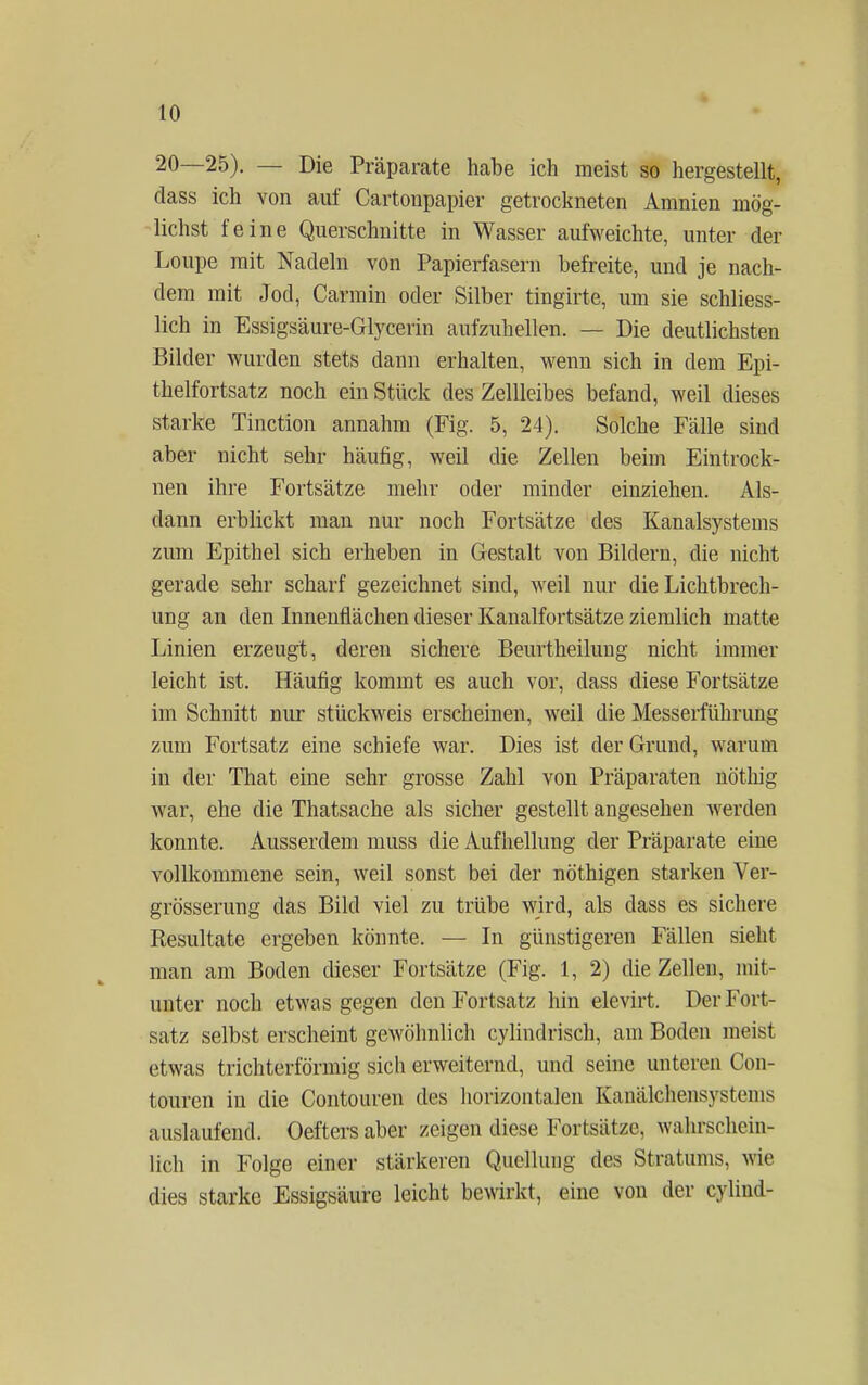 20—25). — Die Präparate habe ich meist so hergestellt, dass ich von auf Cartonpapier getrockneten Amnien mög- lichst feine Querschnitte in Wasser aufweichte, unter der Loupe mit Nadeln von Papierfasern befreite, und je nach- dem mit Jod, Carmin oder Silber tingirte, um sie schliess- lich in Essigsäure-Glycerin aufzuhellen. — Die deutlichsten Bilder wurden stets dann erhalten, wenn sich in dem Epi- thelfortsatz noch ein Stück des Zellleibes befand, weil dieses starke Tinction annahm (Fig. 5, 24). Solche Fälle sind aber nicht sehr häufig, weil die Zellen beim Eintrock- nen ihre Fortsätze mehr oder minder einziehen. Als- dann erblickt man nur noch Fortsätze des Kanalsystems zum Epithel sich erheben in Gestalt von Bildern, die nicht gerade sehr scharf gezeichnet sind, weil nur die Lichtbrech- ung an den Innenflächen dieser Kanalfortsätze ziemlich matte Linien erzeugt, deren sichere Beurtheiluug nicht immer leicht ist. Häufig kommt es auch vor, dass diese Fortsätze im Schnitt nur stückweis erscheinen, weil die Messerführung zum Fortsatz eine schiefe war. Dies ist der Grund, warum in der That eine sehr grosse Zahl von Präparaten nö'thig war, ehe die Thatsache als sicher gestellt angesehen werden konnte. Ausserdem muss die Aufhellung der Präparate eine vollkommene sein, weil sonst bei der nöthigen starken Ver- grösserung das Bild viel zu trübe wird, als dass es sichere Resultate ergeben könnte. — In günstigeren Fällen sieht man am Boden dieser Fortsätze (Fig. 1, 2) die Zellen, mit- unter noch etwas gegen den Fortsatz hin elevirt. Der Fort- satz selbst erscheint gewöhnlich cylindrisch, am Boden meist etwas trichterförmig sich erweiternd, und seine unteren Oon- touren in die Contouren des horizontalen Kanälchensystenis auslaufend. Oefters aber zeigen diese Fortsätze, wahrschein- lich in Folge einer stärkeren Quelluug des Stratums, wie dies starke Essigsäure leicht bewirkt, eine von der cylind-