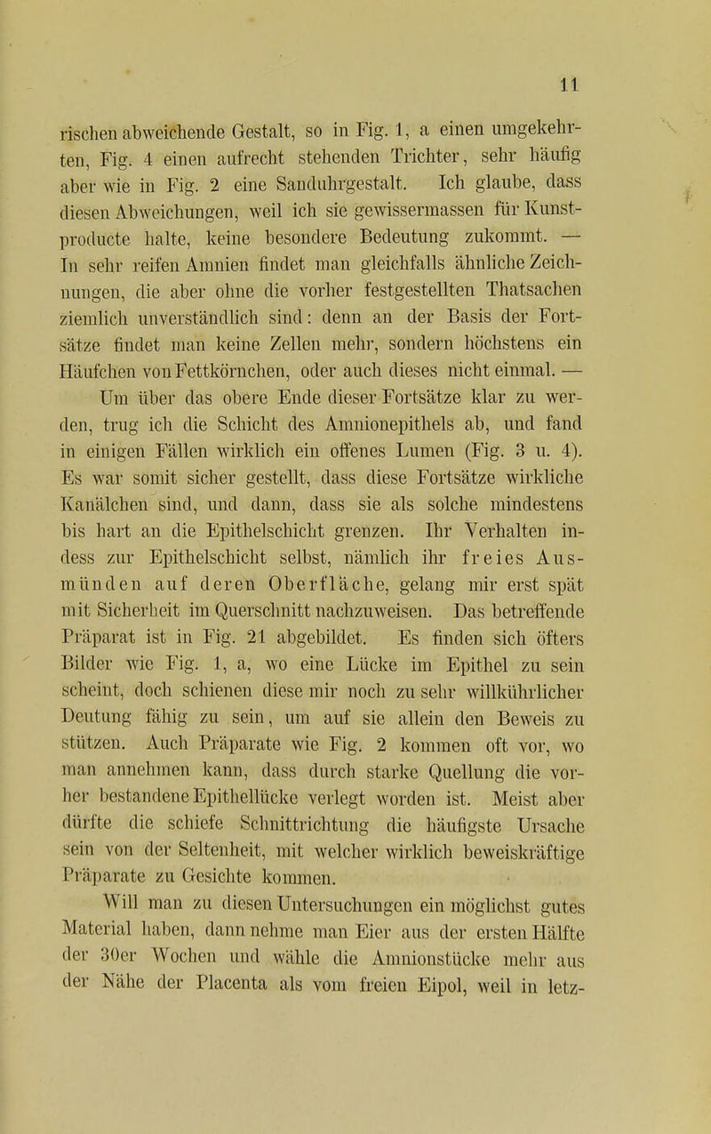 rischen abweichende Gestalt, so in Fig. 1, a einen umgekehr- ten, Fig. 4 einen aufrecht stehenden Trichter, sehr häufig aber wie in Fig. 2 eine Sanduhrgestalt. Ich glaube, dass diesen Abweichungen, weil ich sie gewissermassen für Kunst- producte halte, keine besondere Bedeutung zukommt. — In sehr reifen Ammen findet man gleichfalls ähnliche Zeich- nungen, die aber ohne die vorher festgestellten Thatsachen ziemlich unverständlich sind: denn an der Basis der Fort- sätze findet man keine Zellen mehr, sondern höchstens ein Häufchen von Fettkörnchen, oder auch dieses nicht einmal. — Um über das obere Ende dieser Fortsätze klar zu wer- den, trug ich die Schicht des Amnionepithels ab, und fand in einigen Fällen wirklich ein offenes Lumen (Fig. 3 u. 4). Es war somit sicher gestellt, dass diese Fortsätze wirkliche Kanälchen sind, und dann, dass sie als solche mindestens bis hart an die Epithelschicht grenzen. Ihr Verhalten in- dess zur Epithelschicht selbst, nämlich ihr freies Aus- münden auf deren Oberfläche, gelang mir erst spät mit Sicherheit im Querschnitt nachzuweisen. Das betreffende Präparat ist in Fig. 21 abgebildet. Es finden sich öfters Bilder wie Fig. 1, a, wo eine Lücke im Epithel zu sein scheint, doch schienen diese mir noch zu sehr willkührlicher Deutung fähig zu sein, um auf sie allein den Beweis zu stützen. Auch Präparate wie Fig. 2 kommen oft vor, wo man annehmen kann, dass durch starke Quellung die vor- her bestandene Epithellücke verlegt worden ist. Meist aber dürfte die schiefe Schnittrichtung die häufigste Ursache sein von der Seltenheit, mit welcher wirklich beweiskräftige Präparate zu Gesichte kommen. Will man zu diesen Untersuchungen ein möglichst gutes Material haben, dann nehme man Eier aus der ersten Hälfte der 30er Wochen und wähle die Amnionstücke mehr aus der Nähe der Placenta als vom freien Eipol, weil in letz-